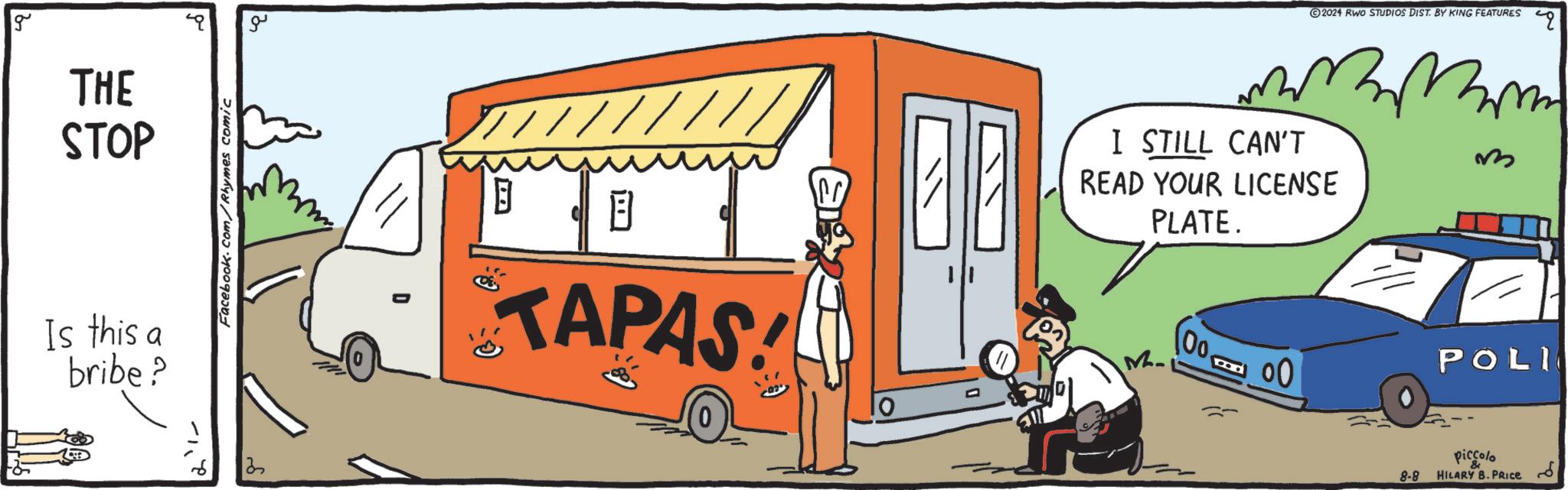 Font OCR: g THE STOP Is this a bribe? Facebook.com/Rhymes comic 13 ?? B TAPAS! I STILL CAN'T READ YOUR LICENSE PLATE. M ?? 2024 RWO STUDIOS DIST. BY KING FEATURES ? 00. 00 POLI 8-8 piccolo & HILARY B. PRICE " g THE STOP Is this a bribe ? Facebook.com/Rhymes comic 13 ?? B TAPAS ! I STILL CAN'T READ YOUR LICENSE PLATE . M ?? 2024 RWO STUDIOS DIST . BY KING FEATURES ? 00 . 00 POLI 8-8 piccolo & HILARY B. PRICE "