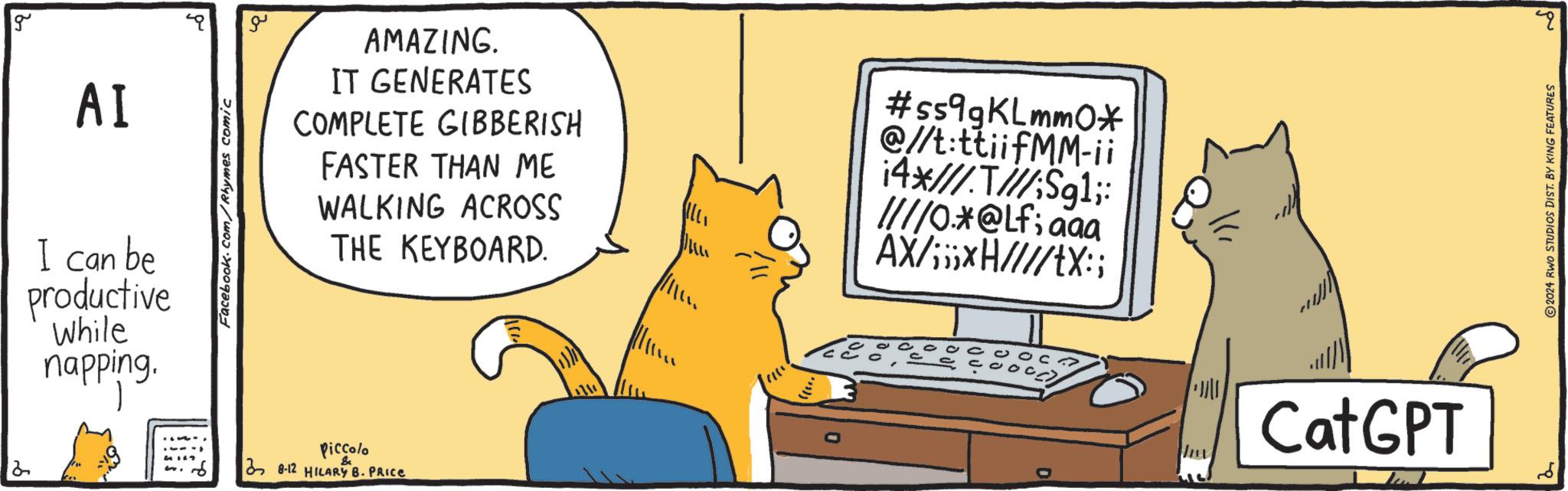 Sharing OCR: g 2 AI I can be productive While napping. Facebook.com/Rhymes comic ??? AMAZING. IT GENERATES COMPLETE GIBBERISH FASTER THAN ME WALKING ACROSS THE KEYBOARD. Piccolo 38-12 HILARY B. PRICE #5599KLmm0* @//t:ttiifMM-ii 14*//////Sg1;: ////0.*@Lf; aaa AX/;;;*H////tX:; D Cat GPT ? 2024 RWO STUDIOS DIST. BY KING FEATURES g 2 AI I can be productive While napping . Facebook.com/Rhymes comic ??? AMAZING . IT GENERATES COMPLETE GIBBERISH FASTER THAN ME WALKING ACROSS THE KEYBOARD . Piccolo 38-12 HILARY B. PRICE # 5599KLmm0 * @ // t : ttiifMM - ii 14 * ////// Sg1 ;: ////0.*@Lf ; aaa AX / ;;; * H //// tX :; D Cat GPT ? 2024 RWO STUDIOS DIST . BY KING FEATURES