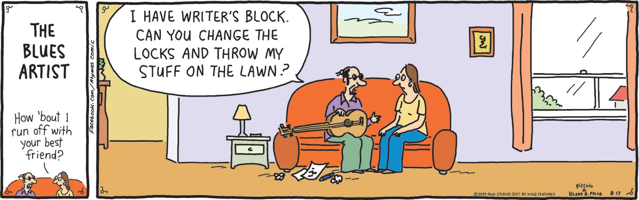 Art OCR: g THE BLUES ARTIST How 'bout I run off with your best friend? Facebook.com/Rhymes comic 13 ?? I HAVE WRITER'S BLOCK. CAN YOU CHANGE THE LOCKS AND THROW MY STUFF ON THE LAWN? JW ?? 2024 RWO STUDIOS DIST. BY KING FEATURES piccolo HILARY B. PRICE ?? 8.17 g THE BLUES ARTIST How ' bout I run off with your best friend ? Facebook.com/Rhymes comic 13 ?? I HAVE WRITER'S BLOCK . CAN YOU CHANGE THE LOCKS AND THROW MY STUFF ON THE LAWN ? JW ?? 2024 RWO STUDIOS DIST . BY KING FEATURES piccolo HILARY B. PRICE ?? 8.17
