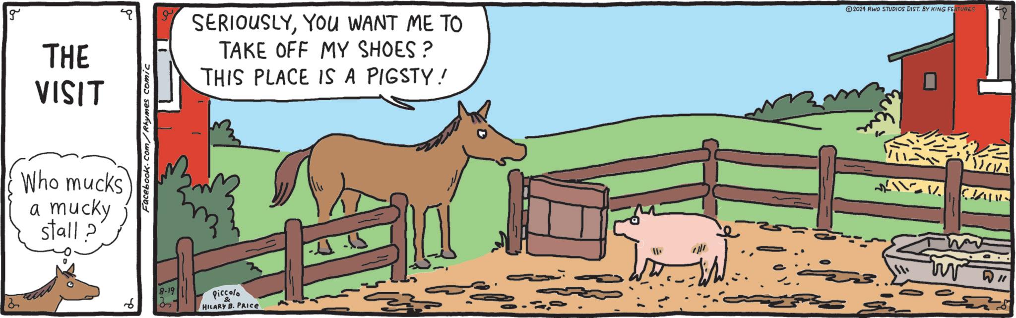 Working animal OCR: g THE VISIT Who mucks a mucky stall? Facebook.com/Rhymes comic SERIOUSLYYOU WANT ME TO TAKE OFF MY SHOES? THIS PLACE IS A PIGSTY! 2024 RWO STUDIOS DIST. BY KING FEATURES 8-19 Piccolo HILARY B. PRICE -11-15 = % 110 g THE VISIT Who mucks a mucky stall ? Facebook.com/Rhymes comic SERIOUSLYYOU WANT ME TO TAKE OFF MY SHOES ? THIS PLACE IS A PIGSTY ! 2024 RWO STUDIOS DIST . BY KING FEATURES 8-19 Piccolo HILARY B. PRICE -11-15 = % 110