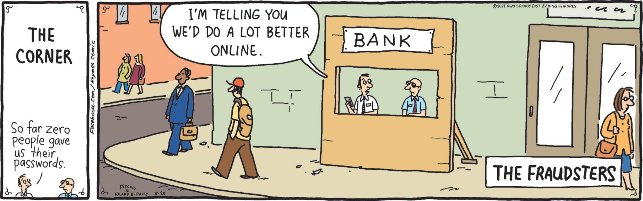 Adaptation OCR: g THE CORNER Facebook.com/Rhymes comic So far zero people gave us their passwords. 13 piccolo HILARY B- PRICE 8-20 ©2024 RWO STUDIOS DIST. BY KING FEATURES I'M TELLING YOU WE'D DO A LOT BETTER ONLINE. BANK I THE FRAUDSTERS g THE CORNER Facebook.com/Rhymes comic So far zero people gave us their passwords . 13 piccolo HILARY B- PRICE 8-20 © 2024 RWO STUDIOS DIST . BY KING FEATURES I'M TELLING YOU WE'D DO A LOT BETTER ONLINE . BANK I THE FRAUDSTERS