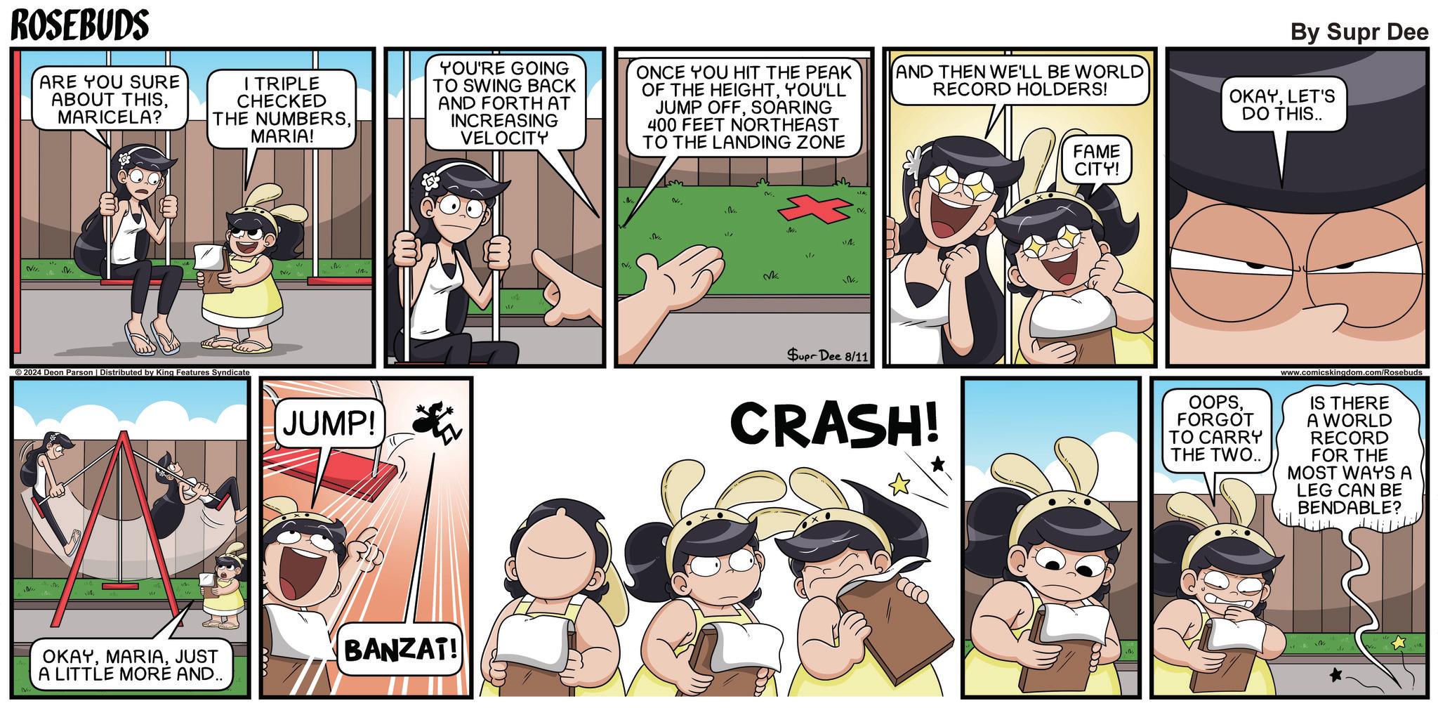 Line OCR: ROSEBUDS ARE YOU SURE ABOUT THISMARICELA? I TRIPLE CHECKED THE NUMBERSMARIA! YOU'RE GOING TO SWING BACK AND FORTH AT INCREASING VELOCITY ONCE YOU HIT THE PEAK OF THE HEIGHTYOU'LL JUMP OFFSOARING 400 FEET NORTHEAST TO THE LANDING ZONE AND THEN WE'LL BE WORLD RECORD HOLDERS! 20 FAME CITY! By Supr Dee OKAYLET'S DO THIS.. NI ©2024 Deon Parson | Distributed by King Features Syndicate NI JUMP! OKAYJUST A LITTLE MORE AND.. BANZAT! She M New 1/7 Ne ? 17 Supr Dee 8/11 CRASH! OOPSFORGOT TO CARRY THE TWO.. www.comicskingdom.com/Rosebuds IS THERE A WORLD RECORD FOR THE MOST WAYS A LEG CAN BE BENDABLE? ROSEBUDS ARE YOU SURE ABOUT THISMARICELA ? I TRIPLE CHECKED THE NUMBERSMARIA ! YOU'RE GOING TO SWING BACK AND FORTH AT INCREASING VELOCITY ONCE YOU HIT THE PEAK OF THE HEIGHTYOU'LL JUMP OFFSOARING 400 FEET NORTHEAST TO THE LANDING ZONE AND THEN WE'LL BE WORLD RECORD HOLDERS ! 20 FAME CITY ! By Supr Dee OKAYLET'S DO THIS .. NI © 2024 Deon Parson | Distributed by King Features Syndicate NI JUMP ! OKAYJUST A LITTLE MORE AND .. BANZAT ! She M New 1/7 Ne ? 17 Supr Dee 8/11 CRASH ! OOPSFORGOT TO CARRY THE TWO .. www.comicskingdom.com/Rosebuds IS THERE A WORLD RECORD FOR THE MOST WAYS A LEG CAN BE BENDABLE ?