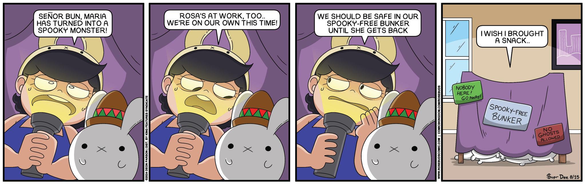 Organism OCR: SEÑOR BUNMARIA HAS TURNED INTO A SPOOKY MONSTER! ROSA'S AT WORKTOO.. WE'RE ON OUR OWN THIS TIME! WE SHOULD BE SAFE IN OUR SPOOKY-FREE BUNKER UNTIL SHE GETS BACK I WISH I BROUGHT A SNACK.. ? 2024 DEON PARSON | DIST. BY KING FEATURES SYNDICATE NOBODY HERE! GO AWAY! SPOOKY-FREE BUNKER NO GHOSTS ALLOWED Supr Dee 8/15 SEÑOR BUNMARIA HAS TURNED INTO A SPOOKY MONSTER ! ROSA'S AT WORKTOO .. WE'RE ON OUR OWN THIS TIME ! WE SHOULD BE SAFE IN OUR SPOOKY - FREE BUNKER UNTIL SHE GETS BACK I WISH I BROUGHT A SNACK .. ? 2024 DEON PARSON | DIST . BY KING FEATURES SYNDICATE NOBODY HERE ! GO AWAY ! SPOOKY - FREE BUNKER NO GHOSTS ALLOWED Supr Dee 8/15