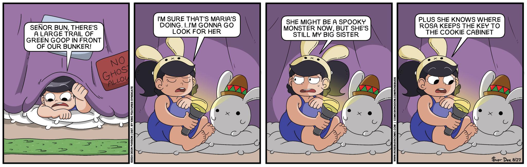 Child OCR: SENOR BUNTHERE'S A LARGE TRAIL OF GREEN GOOP IN FRONT OF OUR BUNKER! NO GHOS ALLOU ©2024 DEON PARSON | DIST. BY KING FEATURES SYNDICATE I'M SURE THAT'S MARIA'S DOING. I..I'M GONNA GO LOOK FOR HER SHE MIGHT BE A SPOOKY MONSTER NOWBUT SHE'S STILL MY BIG SISTER PLUS SHE KNOWS WHERE ROSA KEEPS THE KEY TO THE COOKIE CABINET Supr Dee 8/27 SENOR BUNTHERE'S A LARGE TRAIL OF GREEN GOOP IN FRONT OF OUR BUNKER ! NO GHOS ALLOU © 2024 DEON PARSON | DIST . BY KING FEATURES SYNDICATE I'M SURE THAT'S MARIA'S DOING . I..I'M GONNA GO LOOK FOR HER SHE MIGHT BE A SPOOKY MONSTER NOWBUT SHE'S STILL MY BIG SISTER PLUS SHE KNOWS WHERE ROSA KEEPS THE KEY TO THE COOKIE CABINET Supr Dee 8/27