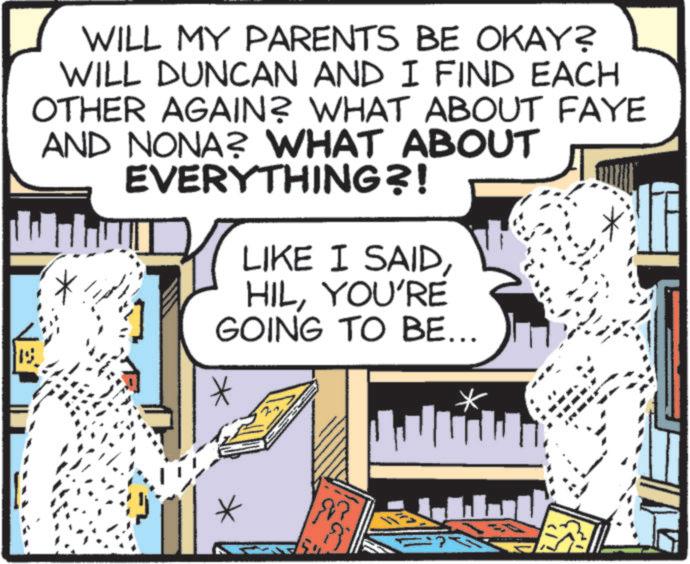 Comics OCR: WILL MY PARENTS BE OKAY? WILL DUNCAN AND I FIND EACH OTHER AGAIN? WHAT ABOUT FAYE AND NONA? WHAT ABOUT EVERYTHING?! LIKE I SAIDYOU'RE GOING TO BE... WILL MY PARENTS BE OKAY ? WILL DUNCAN AND I FIND EACH OTHER AGAIN ? WHAT ABOUT FAYE AND NONA ? WHAT ABOUT EVERYTHING ?! LIKE I SAIDYOU'RE GOING TO BE ...