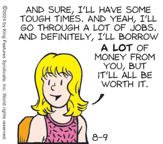 Happy OCR: AND SUREI'LL HAVE SOME TOUGH TIMES. AND YEAHI'LL GO THROUGH A LOT OF JOBS. AND DEFINITELYI'LL BORROW A LOT OF MONEY FROM YOUBUT IT'LL ALL BE WORTH IT. 2024 by King Features SyndicateInc. World rights reserved. 8-9 AND SUREI'LL HAVE SOME TOUGH TIMES . AND YEAHI'LL GO THROUGH A LOT OF JOBS . AND DEFINITELYI'LL BORROW A LOT OF MONEY FROM YOUBUT IT'LL ALL BE WORTH IT . 2024 by King Features SyndicateInc. World rights reserved . 8-9