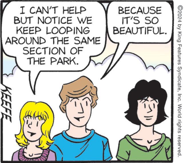Cartoon OCR: 2024 by King Features SyndicateInc. World rights reserved. I CAN'T HELP BUT NOTICE WE KEEP LOOPING AROUND THE SAME SECTION OF THE PARK. BECAUSE IT'S SO BEAUTIFUL. KEEFE 2024 by King Features SyndicateInc. World rights reserved . I CAN'T HELP BUT NOTICE WE KEEP LOOPING AROUND THE SAME SECTION OF THE PARK . BECAUSE IT'S SO BEAUTIFUL . KEEFE