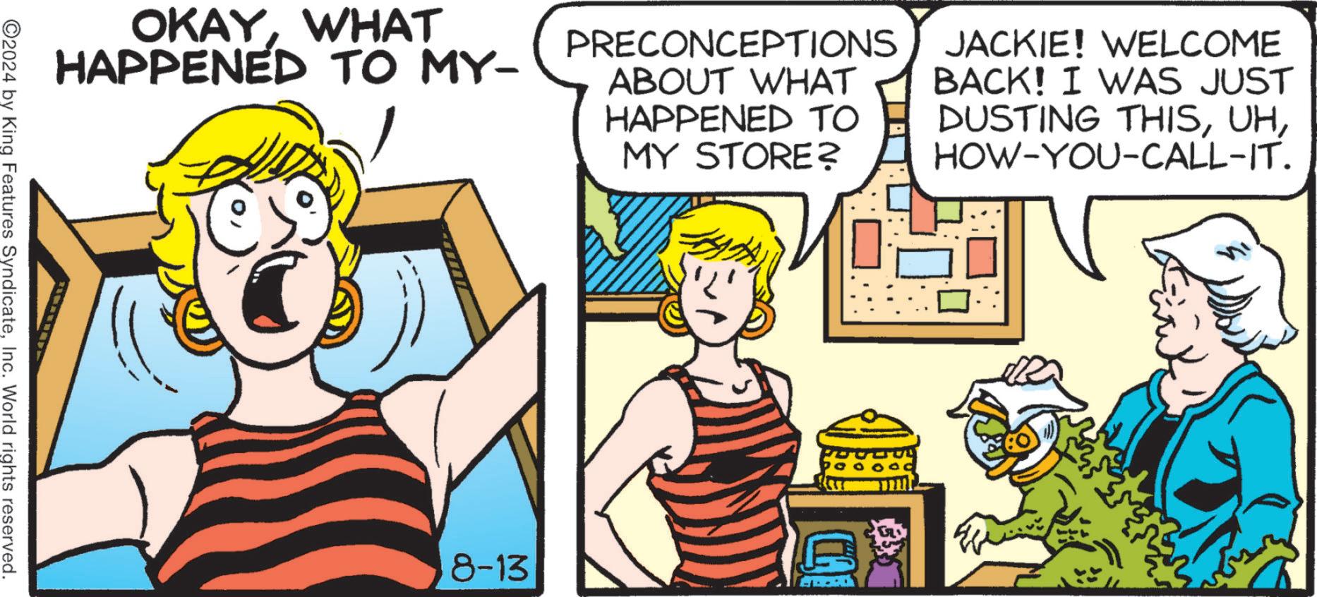 Line OCR: OKAYWHAT HAPPENED TO MY- PRECONCEPTIONS ABOUT WHAT HAPPENED TO MY STORE? JACKIE! WELCOME BACK! I WAS JUST DUSTING THISHOW-YOU-CALL-IT. ©2024 by King Features SyndicateInc. World rights reserved. 8-13 OKAYWHAT HAPPENED TO MY- PRECONCEPTIONS ABOUT WHAT HAPPENED TO MY STORE ? JACKIE ! WELCOME BACK ! I WAS JUST DUSTING THISHOW - YOU - CALL - IT . © 2024 by King Features SyndicateInc. World rights reserved . 8-13