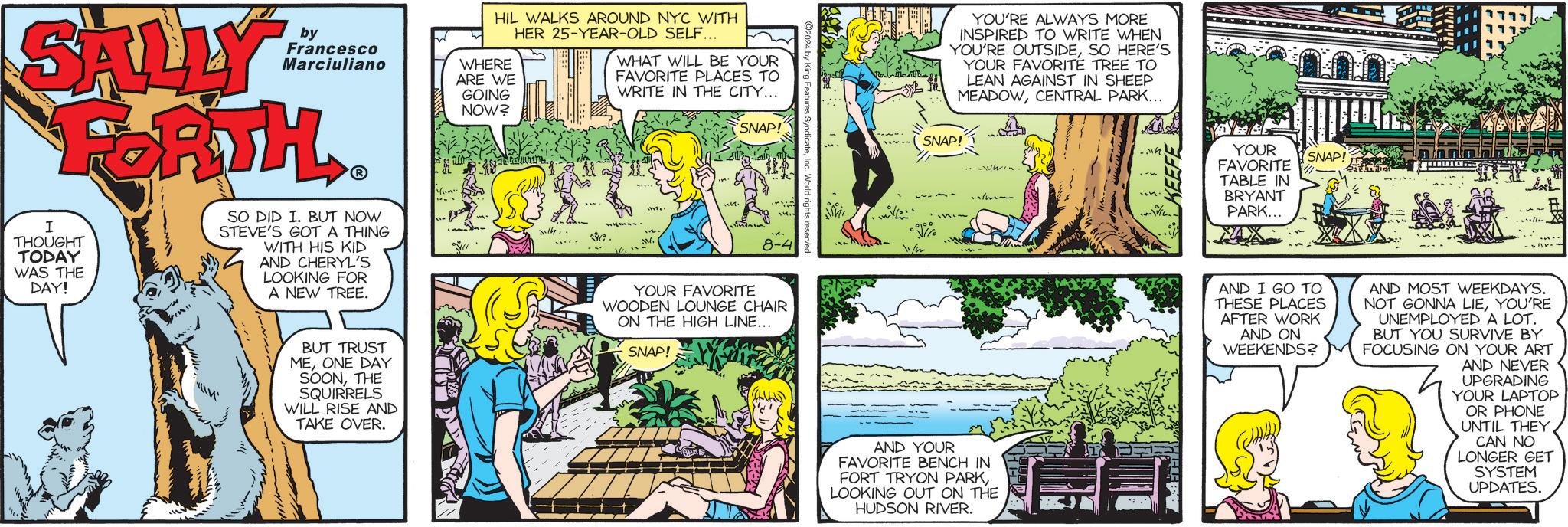 Comic book OCR: YOU'RE ALWAYS MORE INSPIRED TO WRITE WHEN YOU'RE OUTSIDESO HERE'S YOUR FAVORITE TREE TO LEAN AGAINST IN SHEEP MEADOWCENTRAL PARK... by SALLY Francesco Marciuliano FORTH I THOUGHT TODAY WAS THE DAY! SO DID I. BUT NOW STEVE'S GOT A THING WITH HIS KID AND CHERYL'S LOOKING FOR A NEW TREE. ?? HIL WALKS AROUND NYC WITH HER 25-YEAR-OLD SELF... WHERE ARE WE GOING NOW? WHAT WILL BE YOUR FAVORITE PLACES TO WRITE IN THE CITY... SNAP! SNAP! www.. ... LIM Jith.. Billi 1. W. 000 8-4 11/2 YOUR FAVORITE WOODEN LOUNGE CHAIR ON THE HIGH LINE... ?? BUT TRUST MEONE DAY SOONTHE SQUIRRELS WILL RISE AND TAKE OVER. SNAP! AND YOUR FAVORITE BENCH IN FORT TRYON PARKLOOKING OUT ON THE HUDSON RIVER. YOUR SNAP! FAVORITE TABLE IN BRYANT PARK... AND I GO TO THESE PLACES AFTER WORK AND ON WEEKENDS? AND MOST WEEKDAYS. NOT GONNA LIEYOU'RE UNEMPLOYED A LOT. BUT YOU SURVIVE BY FOCUSING ON YOUR ART AND NEVER UPGRADING YOUR LAPTOP OR PHONE UNTIL THEYCAN NO LONGER GET SYSTEM UPDATES. YOU'RE ALWAYS MORE INSPIRED TO WRITE WHEN YOU'RE OUTSIDESO HERE'S YOUR FAVORITE TREE TO LEAN AGAINST IN SHEEP MEADOWCENTRAL PARK ... by SALLY Francesco Marciuliano FORTH I THOUGHT TODAY WAS THE DAY ! SO DID I. BUT NOW STEVE'S GOT A THING WITH HIS KID AND CHERYL'S LOOKING FOR A NEW TREE . ?? HIL WALKS AROUND NYC WITH HER 25 - YEAR - OLD SELF ... WHERE ARE WE GOING NOW ? WHAT WILL BE YOUR FAVORITE PLACES TO WRITE IN THE CITY ... SNAP ! SNAP ! www .. ... LIM Jith .. Billi 1 . W. 000 8-4 11/2 YOUR FAVORITE WOODEN LOUNGE CHAIR ON THE HIGH LINE ... ?? BUT TRUST MEONE DAY SOONTHE SQUIRRELS WILL RISE AND TAKE OVER . SNAP ! AND YOUR FAVORITE BENCH IN FORT TRYON PARKLOOKING OUT ON THE HUDSON RIVER . YOUR SNAP ! FAVORITE TABLE IN BRYANT PARK ... AND I GO TO THESE PLACES AFTER WORK AND ON WEEKENDS ? AND MOST WEEKDAYS . NOT GONNA LIEYOU'RE UNEMPLOYED A LOT . BUT YOU SURVIVE BY FOCUSING ON YOUR ART AND NEVER UPGRADING YOUR LAPTOP OR PHONE UNTIL THEYCAN NO LONGER GET SYSTEM UPDATES .