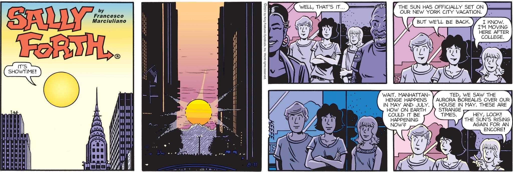 Visual arts OCR: SALLY by Francesco Marciuliano FORTH IT'S SHOWTIME! ? ©2024 by King Features SyndicateInc. World rights reserved KEEFE 8-11 WELLTHAT'S IT... THE SUN HAS OFFICIALLY SET ON OUR NEW YORK CITY VACATION. BUT WE'LL BE BACK. I KNOW. I'M MOVING HERE AFTER COLLEGE. WAIT. MANHATTAN- HENGE HAPPENS IN MAY AND JULY. HOW ON EARTH COULD IT BE HAPPENING NOW? TEDWE SAW THE AURORA BOREALIS OVER OUR HOUSE IN MAY. THESE ARE STRANGE TIMES. HEYLOOK! THE SUN'S RISING AGAIN FOR AN ENCORE! SALLY by Francesco Marciuliano FORTH IT'S SHOWTIME ! ? © 2024 by King Features SyndicateInc. World rights reserved KEEFE 8-11 WELLTHAT'S IT ... THE SUN HAS OFFICIALLY SET ON OUR NEW YORK CITY VACATION . BUT WE'LL BE BACK . I KNOW . I'M MOVING HERE AFTER COLLEGE . WAIT . MANHATTAN- HENGE HAPPENS IN MAY AND JULY . HOW ON EARTH COULD IT BE HAPPENING NOW ? TEDWE SAW THE AURORA BOREALIS OVER OUR HOUSE IN MAY . THESE ARE STRANGE TIMES . HEYLOOK ! THE SUN'S RISING AGAIN FOR AN ENCORE !