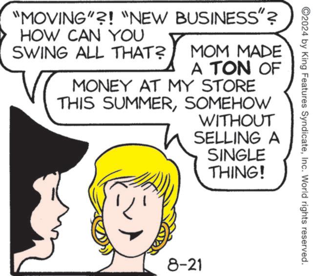 Organism OCR: ©2024 by King Features SyndicateInc. World rights reserved. "MOVING"?! "NEW BUSINESS"? HOW CAN YOU SWING ALL THAT? MOM MADE A TON OF MONEY AT MY STORE THIS SUMMERSOMEHOW WITHOUT SELLING A SINGLE THING! ? 8-21 © 2024 by King Features SyndicateInc. World rights reserved . " MOVING " ?! " NEW BUSINESS " ? HOW CAN YOU SWING ALL THAT ? MOM MADE A TON OF MONEY AT MY STORE THIS SUMMERSOMEHOW WITHOUT SELLING A SINGLE THING ! ? 8-21
