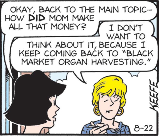Sharing OCR: OKAYBACK TO THE MAIN TOPIC- HOW DID MOM MAKE ALL THAT MONEY? I DON'T WANT TO THINK ABOUT ITBECAUSE I KEEP COMING BACK TO "BLACK MARKET ORGAN HARVESTING." 8-22 KEEFE OKAYBACK TO THE MAIN TOPIC- HOW DID MOM MAKE ALL THAT MONEY ? I DON'T WANT TO THINK ABOUT ITBECAUSE I KEEP COMING BACK TO " BLACK MARKET ORGAN HARVESTING . " 8-22 KEEFE