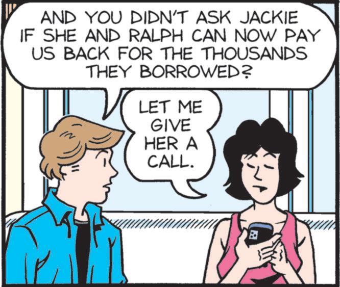 Organism OCR: AND YOU DIDN'T ASK JACKIE IF SHE AND RALPH CAN NOW PAY US BACK FOR THE THOUSANDS THEY BORROWED? LET ME GIVE HER A CALL. ? AND YOU DIDN'T ASK JACKIE IF SHE AND RALPH CAN NOW PAY US BACK FOR THE THOUSANDS THEY BORROWED ? LET ME GIVE HER A CALL . ?