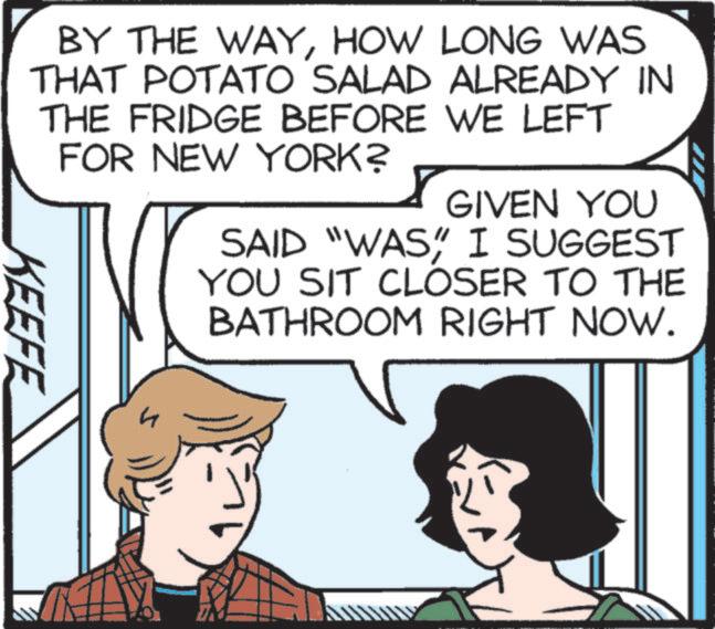 Organism OCR: BY THE WAYHOW LONG WAS THAT POTATO SALAD ALREADY IN THE FRIDGE BEFORE WE LEFT FOR NEW YORK? KEEFE h GIVEN YOU SAID "WAS" I SUGGEST YOU SIT CLOSER TO THE BATHROOM RIGHT NOW. BY THE WAYHOW LONG WAS THAT POTATO SALAD ALREADY IN THE FRIDGE BEFORE WE LEFT FOR NEW YORK ? KEEFE h GIVEN YOU SAID " WAS " I SUGGEST YOU SIT CLOSER TO THE BATHROOM RIGHT NOW .