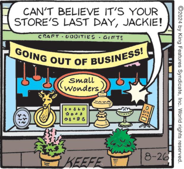 Fiction OCR: ©2024 by King Features SyndicateInc. World rights reserved. CAN'T BELIEVE IT'S YOUR STORE'S LAST DAYJACKIE! CRAFT - ODDITIES GIFTE GOING OUT OF BUSINESS! small Wonders ?? LD .. 08080 D 8-26 KEEFE © 2024 by King Features SyndicateInc. World rights reserved . CAN'T BELIEVE IT'S YOUR STORE'S LAST DAYJACKIE ! CRAFT - ODDITIES GIFTE GOING OUT OF BUSINESS ! small Wonders ?? LD .. 08080 D 8-26 KEEFE