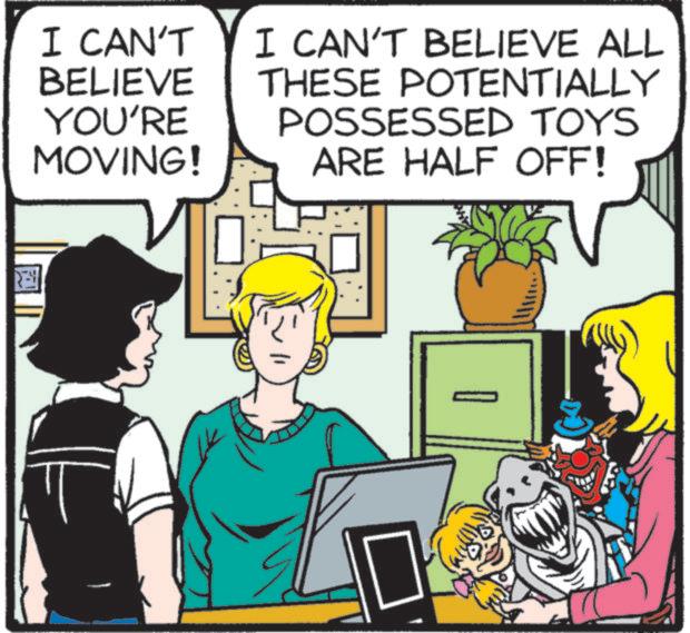 People OCR: I CAN'T BELIEVE YOU'RE MOVING! I CAN'T BELIEVE ALL THESE POTENTIALLY POSSESSED TOYS ARE HALF OFF! I CAN'T BELIEVE YOU'RE MOVING ! I CAN'T BELIEVE ALL THESE POTENTIALLY POSSESSED TOYS ARE HALF OFF !