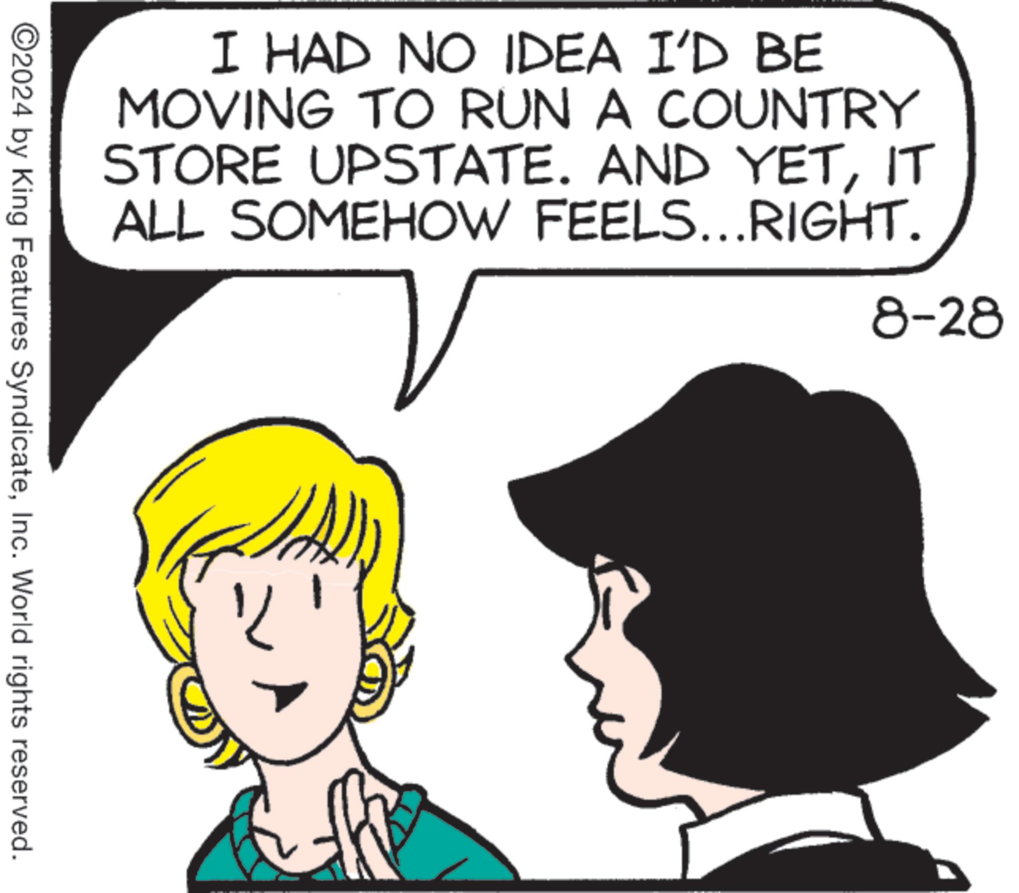 Human OCR: I HAD NO IDEA I'D BE MOVING TO RUN A COUNTRY STORE UPSTATE. AND YETIT ALL SOMEHOW FEELS... RIGHT. 8-28 ©2024 by King Features SyndicateInc. World rights reserved. ? I HAD NO IDEA I'D BE MOVING TO RUN A COUNTRY STORE UPSTATE . AND YETIT ALL SOMEHOW FEELS ... RIGHT . 8-28 © 2024 by King Features SyndicateInc. World rights reserved . ?