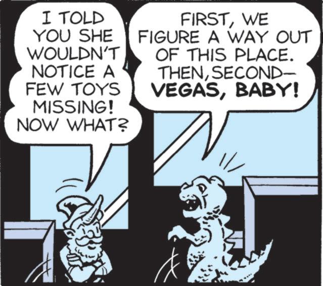 Design OCR: I TOLD YOU SHE WOULDN'T NOTICE A FEW TOYS MISSING! NOW WHAT? FIRSTWE FIGURE A WAY OUT OF THIS PLACE. THENSECOND- VEGASBABY! I TOLD YOU SHE WOULDN'T NOTICE A FEW TOYS MISSING ! NOW WHAT ? FIRSTWE FIGURE A WAY OUT OF THIS PLACE . THENSECOND- VEGASBABY !