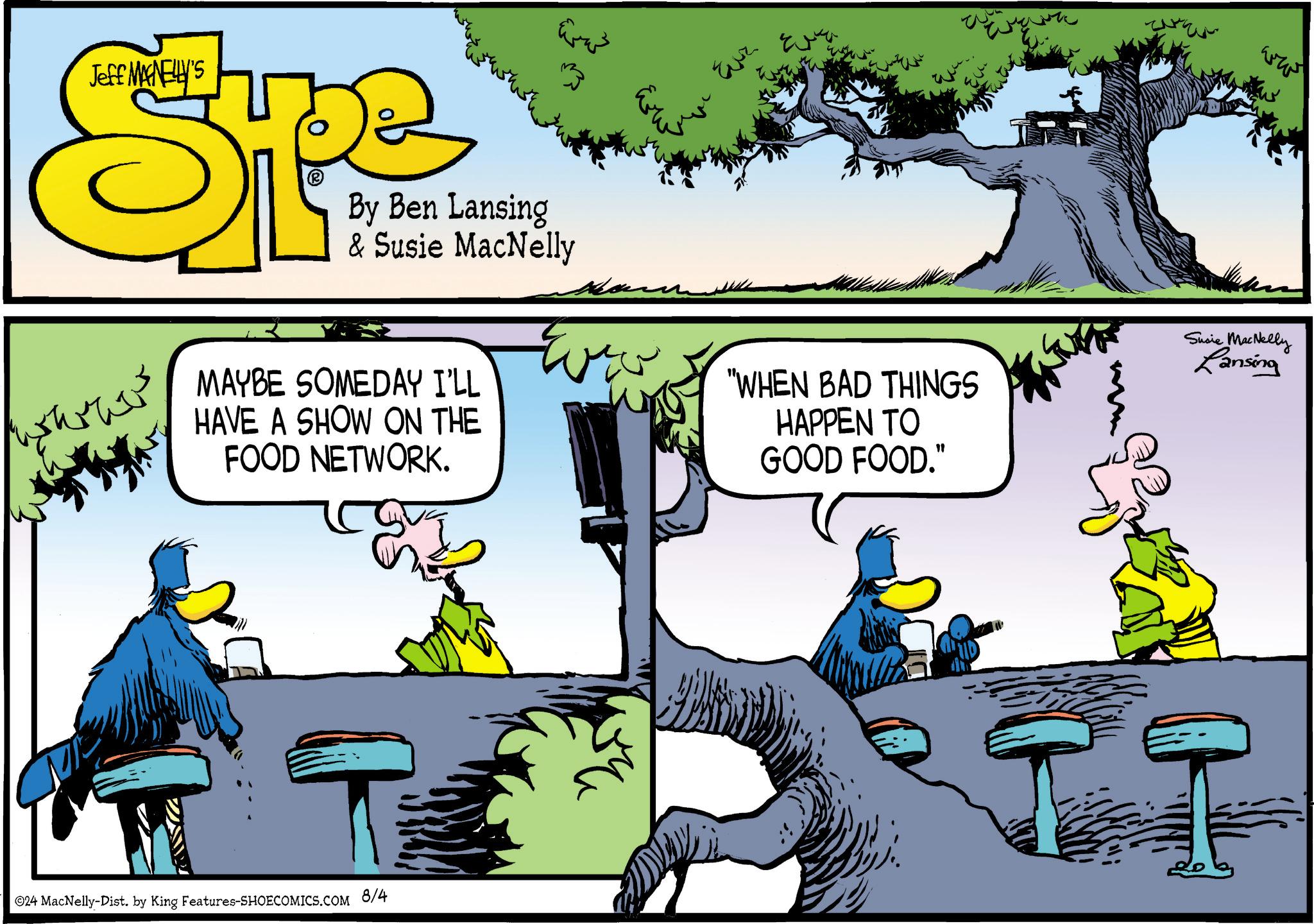 Tree OCR: ???? Jeff MANELLY'S Type By Ben Lansing & Susie MacNelly MAYBE SOMEDAY I'LL HAVE A SHOW ON THE FOOD NETWORK. 24 MacNelly-Dist. by King Features-SHOECOMICS.COM 8/4 ???? ?? Eur ??? "WHEN BAD THINGS HAPPEN TO GOOD FOOD." Susie MacNelly Lansing ???? Jeff MANELLY'S Type By Ben Lansing & Susie MacNelly MAYBE SOMEDAY I'LL HAVE A SHOW ON THE FOOD NETWORK . 24 MacNelly - Dist . by King Features-SHOECOMICS.COM 8/4 ???? ?? Eur ??? " WHEN BAD THINGS HAPPEN TO GOOD FOOD . " Susie MacNelly Lansing