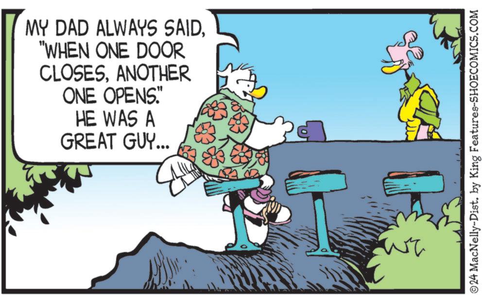 Line OCR: MY DAD ALWAYS SAID"WHEN ONE DOOR CLOSESANOTHER ONE OPENS." HE WAS A GREAT GUY... ©24 MacNelly-Dist. by King Features-SHOECOMICS.COM MY DAD ALWAYS SAID" WHEN ONE DOOR CLOSESANOTHER ONE OPENS . " HE WAS A GREAT GUY ... © 24 MacNelly - Dist . by King Features-SHOECOMICS.COM