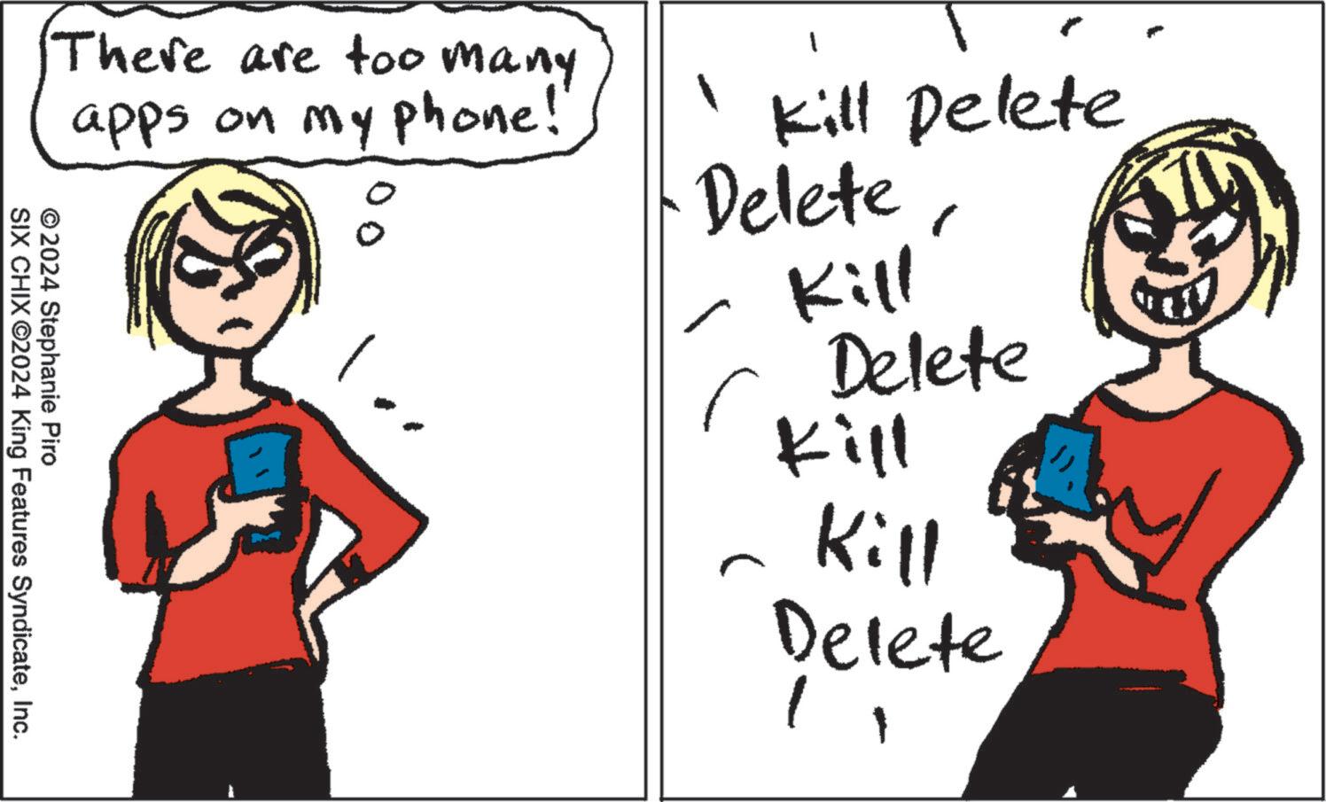 Interaction OCR: There are too many apps on my phone! Kill Delete Delete11:71 Delete Kill © 2024 Stephanie Piro SIX CHIX ©2024 King Features SyndicateInc. Kill Delete There are too many apps on my phone ! Kill Delete Delete11:71 Delete Kill © 2024 Stephanie Piro SIX CHIX © 2024 King Features SyndicateInc. Kill Delete