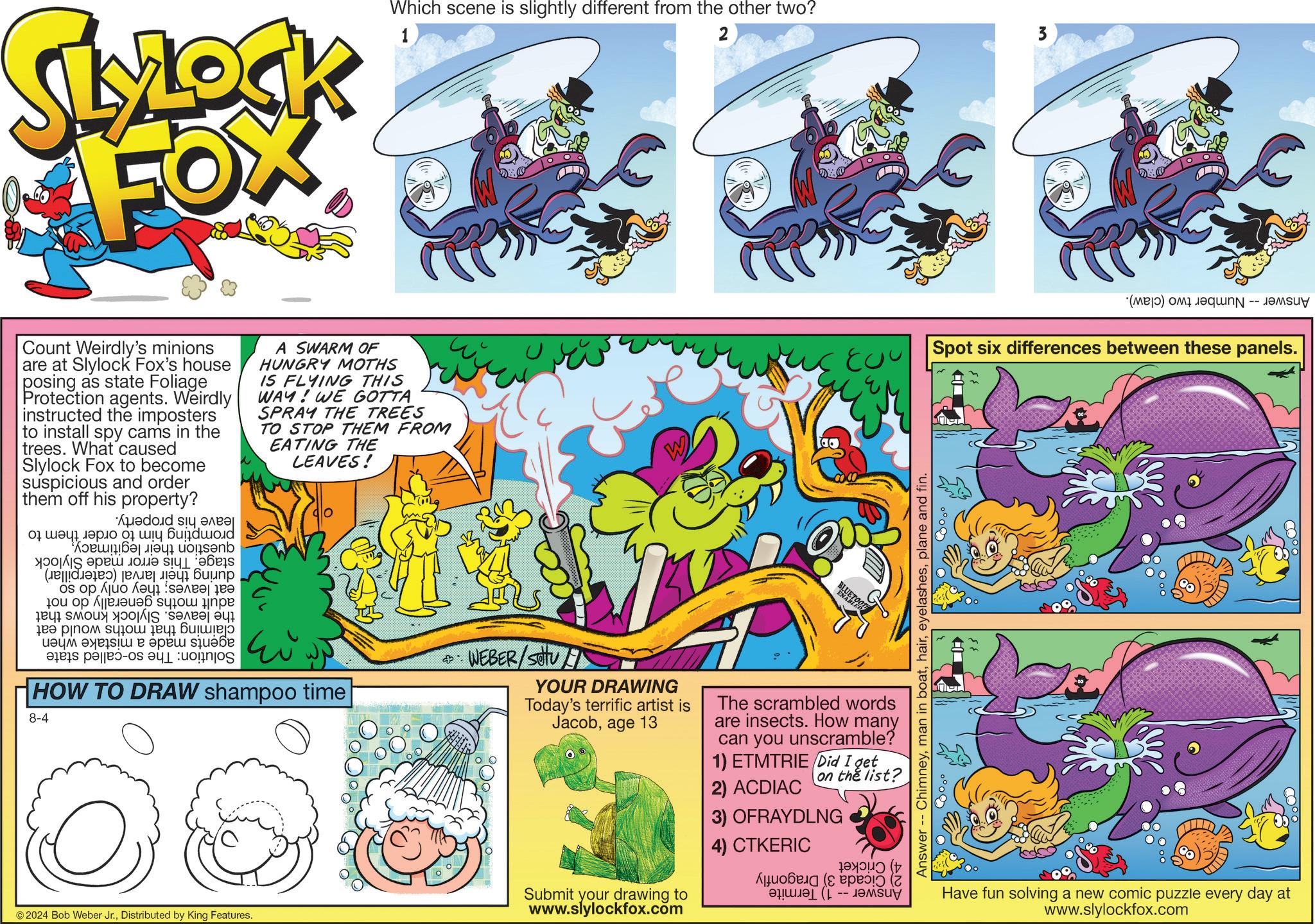 Fictional character OCR: SLYLOCK FOX Which scene is slightly different from the other two? 1 2 3 800 (M) is Spot six differences between these panels. Count Weirdly's minions are at Slylock Fox's house posing as state Foliage Protection agents. Weirdly instructed the imposters to install spy cams in the trees. What caused Slylock Fox to become suspicious and order them off his property? ?doid s?y ????? 01 ?????? ??ud "??????????? uogs?nb ????? ?s (??|||????) ??????? ????? ?? ?? ??? ???????? ?? 10? ????? ??? ?? ??? ???? ??????? ?? ????? ?????? ??? ??? ????? ???? a pa ?? s A SWARM OF HUNGRY MOTHS IS FLYING THIS WAY! WE GOTTA SPRAY THE TREES TO STOP THEM FROM EATING THE LEAVES! HOW TO DRAW shampoo time 8-4 © 2024 Bob Weber Jr.Distributed by King Features. WEBER/Setu YOUR DRAWING Today's terrific artist is Jacobage 13 Submit your drawing to www.slylockfox.com BLUET UETOO The scrambled words are insects. How many can you unscramble? 1) ETMTRIE Did I get on the list? 2) ACDIAC 3) OFRAYDLNG 4) CTKERIC ???????? (? ??? -- ????? Answer -- Chimneyplane and fin. Have fun solving a new comic puzzle every day at www.slylockfox.com SLYLOCK FOX Which scene is slightly different from the other two ? 1 2 3 800 ( M ) is Spot six differences between these panels . Count Weirdly's minions are at Slylock Fox's house posing as state Foliage Protection agents . Weirdly instructed the imposters to install spy cams in the trees . What caused Slylock Fox to become suspicious and order them off his property ? ?doid s?y ????? 01 ?????? ??ud " ??????????? uogs?nb ????? ?s ( ?? ||| ???? ) ??????? ????? ?? ?? ??? ???????? ?? 10? ????? ??? ?? ??? ???? ??????? ?? ????? ?????? ??? ??? ????? ???? a pa ?? s A SWARM OF HUNGRY MOTHS IS FLYING THIS WAY ! WE GOTTA SPRAY THE TREES TO STOP THEM FROM EATING THE LEAVES ! HOW TO DRAW shampoo time 8-4 © 2024 Bob Weber Jr.Distributed by King Features . WEBER / Setu YOUR DRAWING Today's terrific artist is Jacobage 13 Submit your drawing to www.slylockfox.com BLUET UETOO The scrambled words are insects . How many can you unscramble ? 1 ) ETMTRIE Did I get on the list ? 2 ) ACDIAC 3 ) OFRAYDLNG 4 ) CTKERIC ???????? ( ? ??? -- ????? Answer -- Chimneyman in boatplane and fin . Have fun solving a new comic puzzle every day at www.slylockfox.com