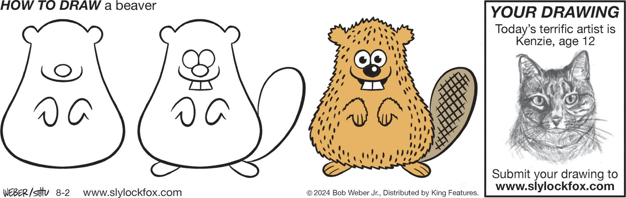 Happy OCR: HOW TO DRAW a beaver ?? ?? WEBER/settu 8-2 www.slylockfox.com YOUR DRAWING Today's terrific artist is Kenzieage 12 © 2024 Bob Weber Jr.Distributed by King Features. Submit your drawing to www.slylockfox.com HOW TO DRAW a beaver ?? ?? WEBER / settu 8-2 www.slylockfox.com YOUR DRAWING Today's terrific artist is Kenzieage 12 © 2024 Bob Weber Jr.Distributed by King Features . Submit your drawing to www.slylockfox.com