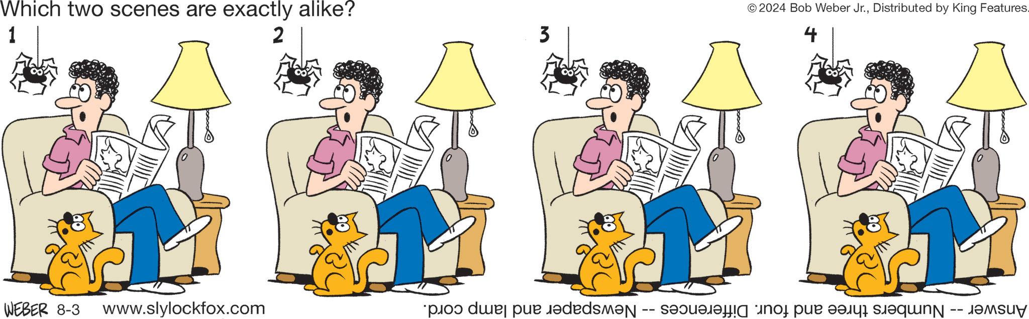 Adaptation OCR: Which two scenes are exactly alike? 1 2 3 WEBER 8-3 www.slylockfox.com Newspaper and lamp cord. -- © 2024 Bob Weber Jr.Distributed by King Features. 4 Answer- Numbers three and four. Differences Which two scenes are exactly alike ? 1 2 3 WEBER 8-3 www.slylockfox.com Newspaper and lamp cord . -- © 2024 Bob Weber Jr.Distributed by King Features . 4 Answer- Numbers three and four . Differences