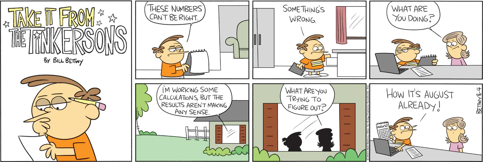 Line OCR: * TAKE IT FROM ** THE LINKERSONS BY BILL BETTWY THESE NUMBERS CAN'T BE RIGHT. SOMETHING'S WRONG. I'M WORKING SOME CALCULATIONSBUT THE RESULTS AREN'T MAKING ANY SENSE. WHAT ARE YOU TRYING TO FIGURE OUT? WHAT ARE YOU DOING? How IT'S AUGUST ALREADY! 11111 ©2024 Bill Bett AUGUST BETTWY8-4 * TAKE IT FROM ** THE LINKERSONS BY BILL BETTWY THESE NUMBERS CAN'T BE RIGHT . SOMETHING'S WRONG . I'M WORKING SOME CALCULATIONSBUT THE RESULTS AREN'T MAKING ANY SENSE . WHAT ARE YOU TRYING TO FIGURE OUT ? WHAT ARE YOU DOING ? How IT'S AUGUST ALREADY ! 11111 © 2024 Bill Bett AUGUST BETTWY8-4