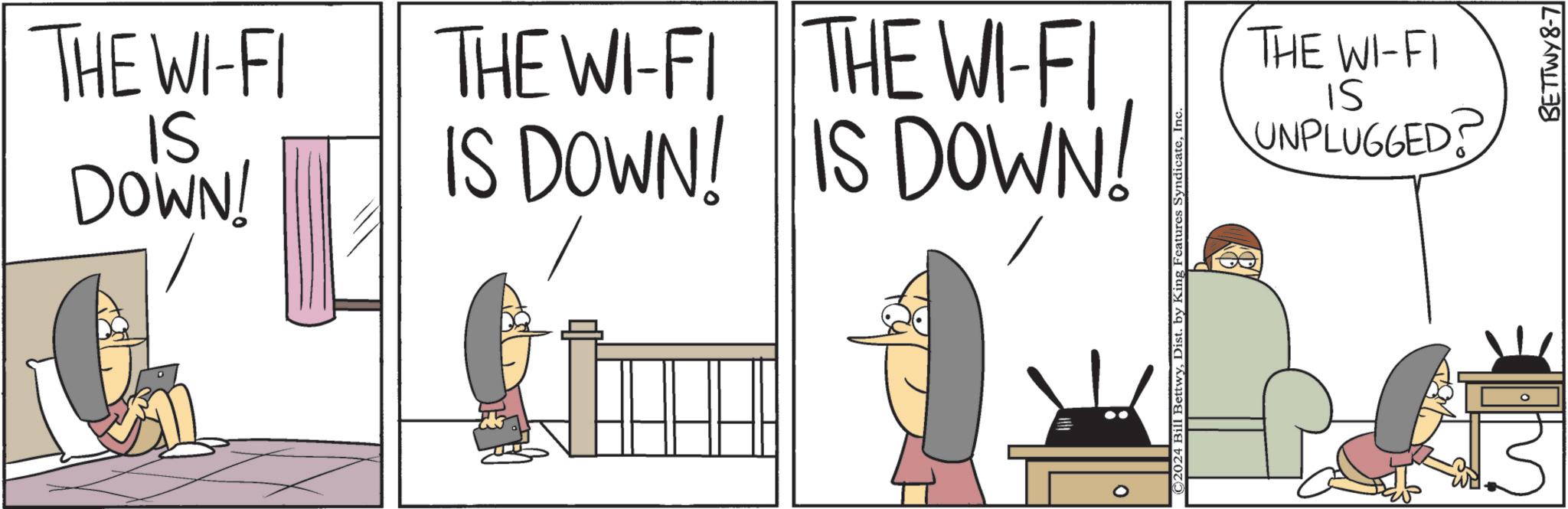 Conversation OCR: THE WI-FI IS DOWN! L THE WI-FI THE WI-FI IS DOWN! IS DOWN! 0 ©2024 Bill BettwyInc THE WI-FI SI UNPLUGGED? BETTWY8-7 THE WI - FI IS DOWN ! L THE WI - FI THE WI - FI IS DOWN ! IS DOWN ! 0 © 2024 Bill BettwyDist . by King Features SyndicateInc THE WI - FI SI UNPLUGGED ? BETTWY8-7