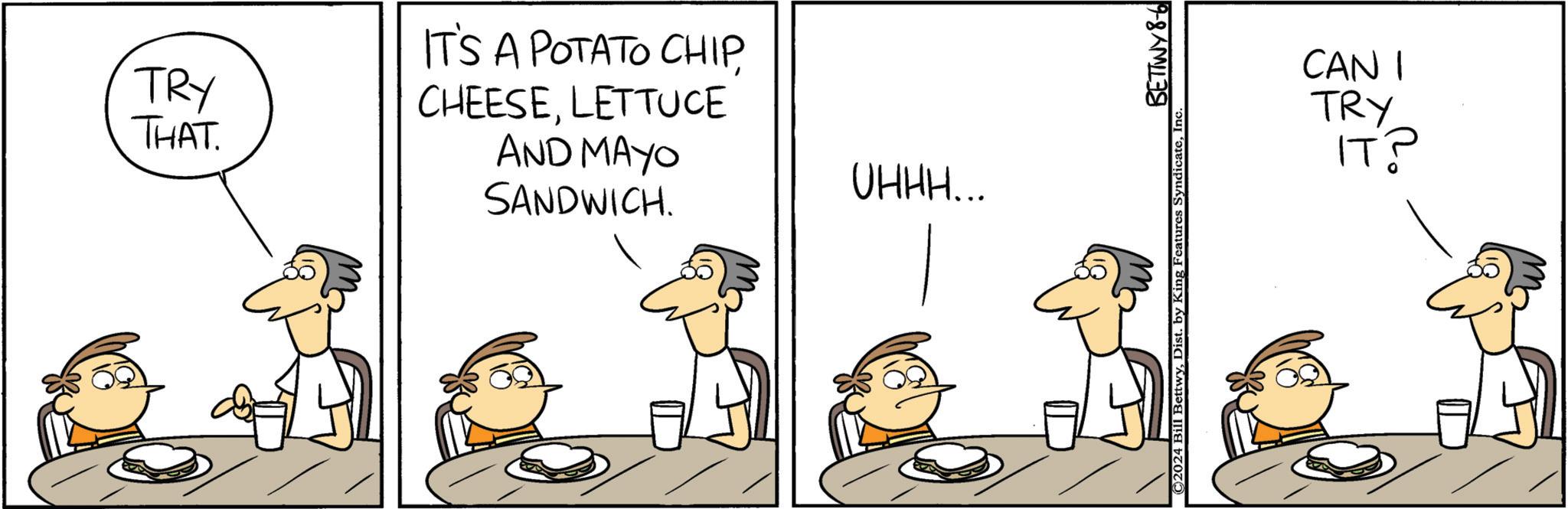 Font OCR: TRY THAT. IT'S A POTATO CHIPLETTUCE AND MAYO SANDWICH. OHHH... ©2024 Bill BettwyInc. BETTWY 8-6 CAN 1 TRY ??? TRY THAT . IT'S A POTATO CHIPLETTUCE AND MAYO SANDWICH . OHHH ... © 2024 Bill BettwyDist . by King Features SyndicateInc. BETTWY 8-6 CAN 1 TRY ???