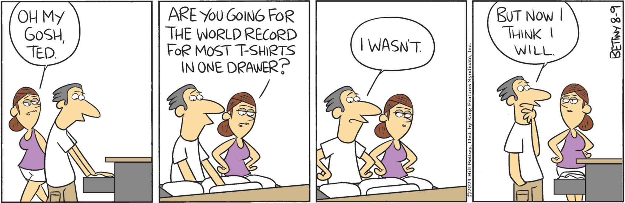 Happy OCR: OH MY GOSHTED. ARE YOU GOING FOR THE WORLD RECORD FOR MOST T-SHIRTS IN ONE DRAWER? I WASN'T. ©2024 Bill BettwyInc BUT NOW I THINKI WILL. 8 BETTWY 8-9 OH MY GOSHTED . ARE YOU GOING FOR THE WORLD RECORD FOR MOST T - SHIRTS IN ONE DRAWER ? I WASN'T . © 2024 Bill BettwyDist . by King Features SyndicateInc BUT NOW I THINKI WILL . 8 BETTWY 8-9