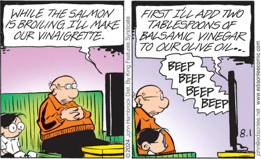 Fiction OCR: WHILE THE SALMON IS BROILING I'LL MAKE OUR VINAIGRETTE. O2024 John Hambrock Dist. By King Features Syndicate FIRST I'LL ADD TWO TABLESPOONS OF BALSAMIC VINEGAR TO OUR OLIVE OIL... BEEP BEEP BEEP Z 2. BEEP john@edisonlee.net www.edisonleecomic.com 8.1 WHILE THE SALMON IS BROILING I'LL MAKE OUR VINAIGRETTE . O2024 John Hambrock Dist . By King Features Syndicate FIRST I'LL ADD TWO TABLESPOONS OF BALSAMIC VINEGAR TO OUR OLIVE OIL ... BEEP BEEP BEEP Z 2. BEEP john@edisonlee.net www.edisonleecomic.com 8.1
