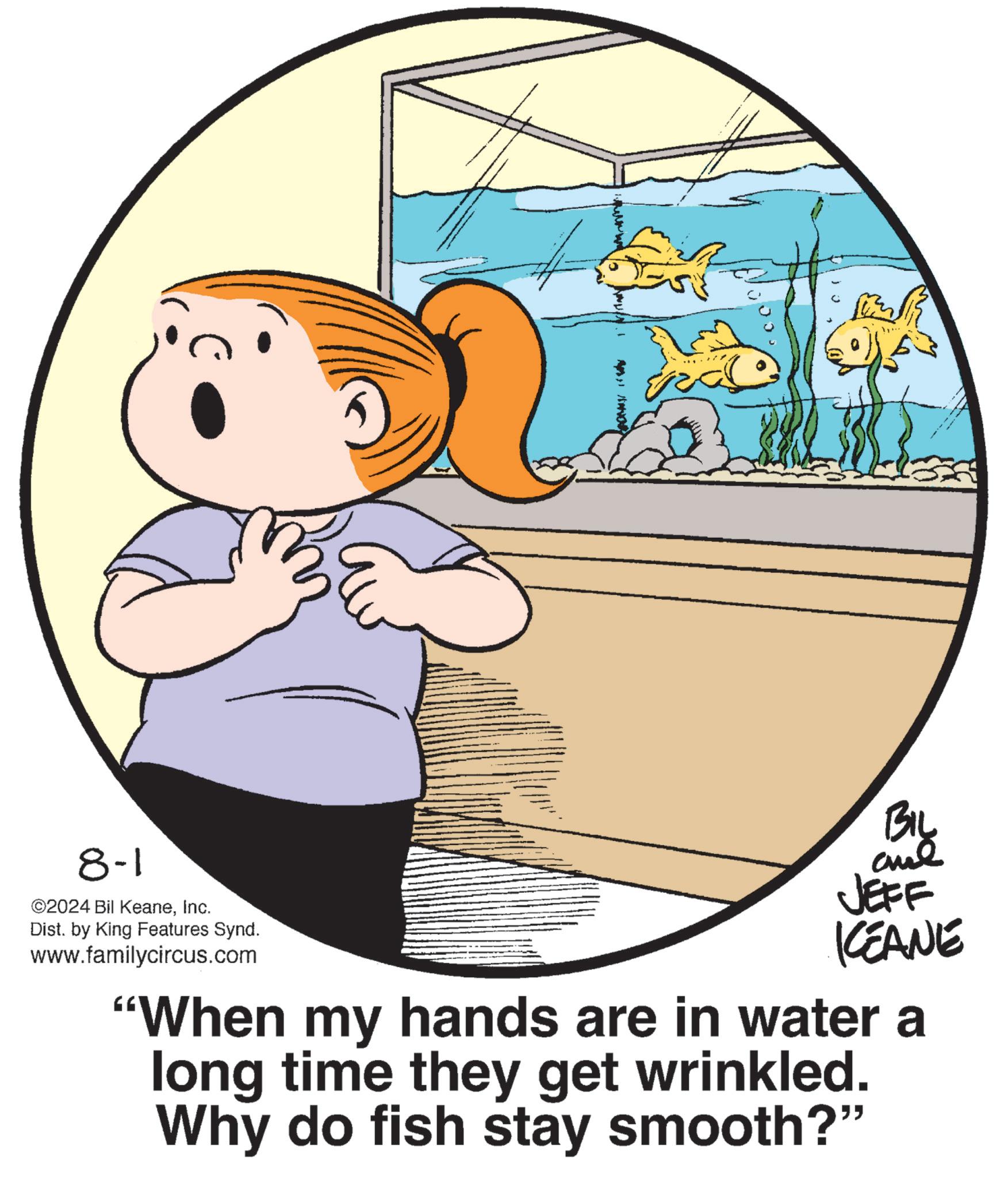 Circle OCR: 8-1 ©2024 Bil KeaneInc. Dist. by King Features Synd. www.familycircus.com BIL JEFF ICEANE "When my hands are in water a long time they get wrinkled. Why do fish stay smooth?" 8-1 © 2024 Bil KeaneInc. Dist . by King Features Synd . www.familycircus.com BIL JEFF ICEANE " When my hands are in water a long time they get wrinkled . Why do fish stay smooth ? "
