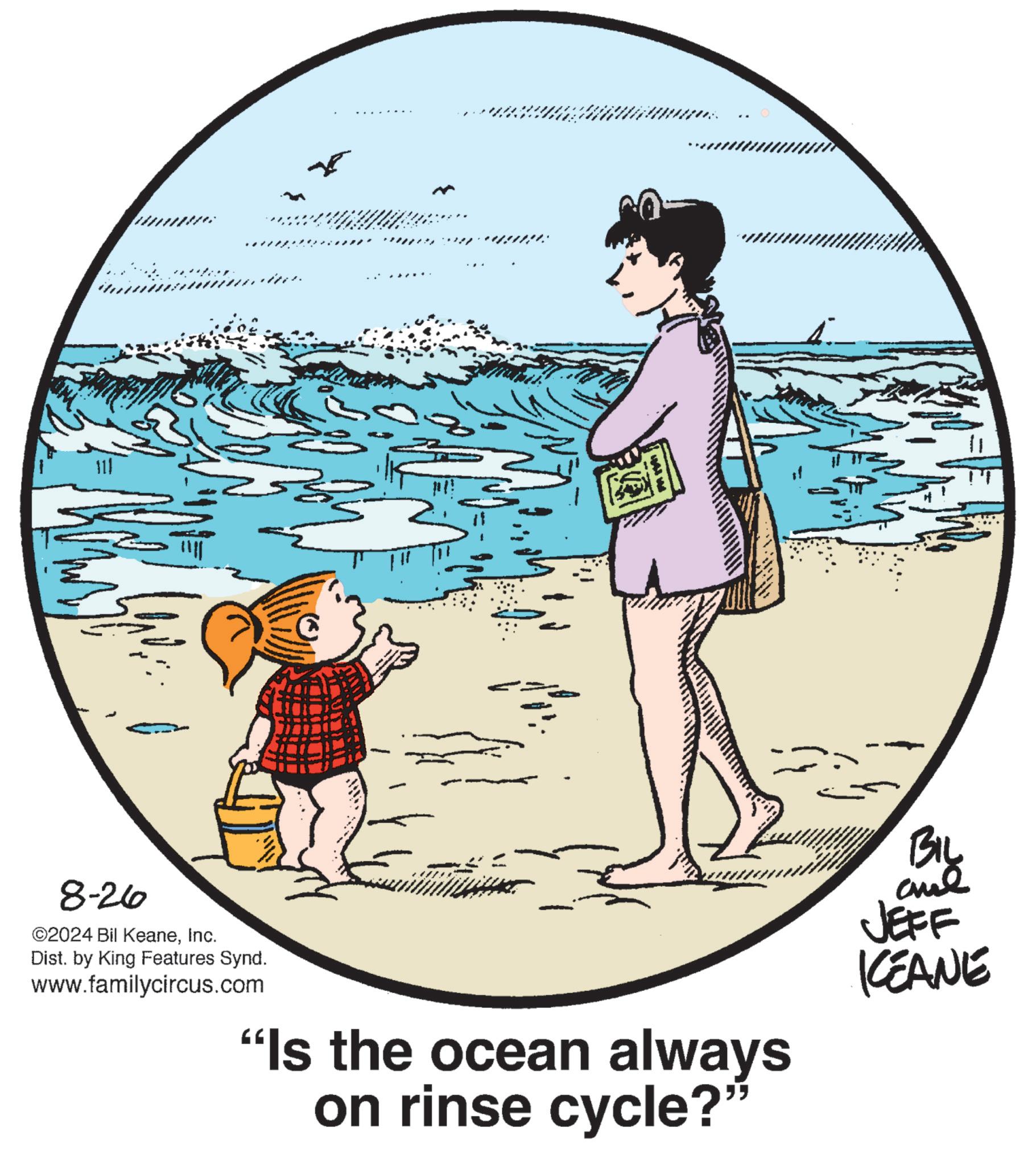 Happy OCR: 8-26 ©2024 Bil KeaneInc. Dist. by King Features Synd. www.familycircus.com "Is the ocean always BIL and JEFF KEANE on rinse cycle?" 8-26 © 2024 Bil KeaneInc. Dist . by King Features Synd . www.familycircus.com " Is the ocean always BIL and JEFF KEANE on rinse cycle ? "