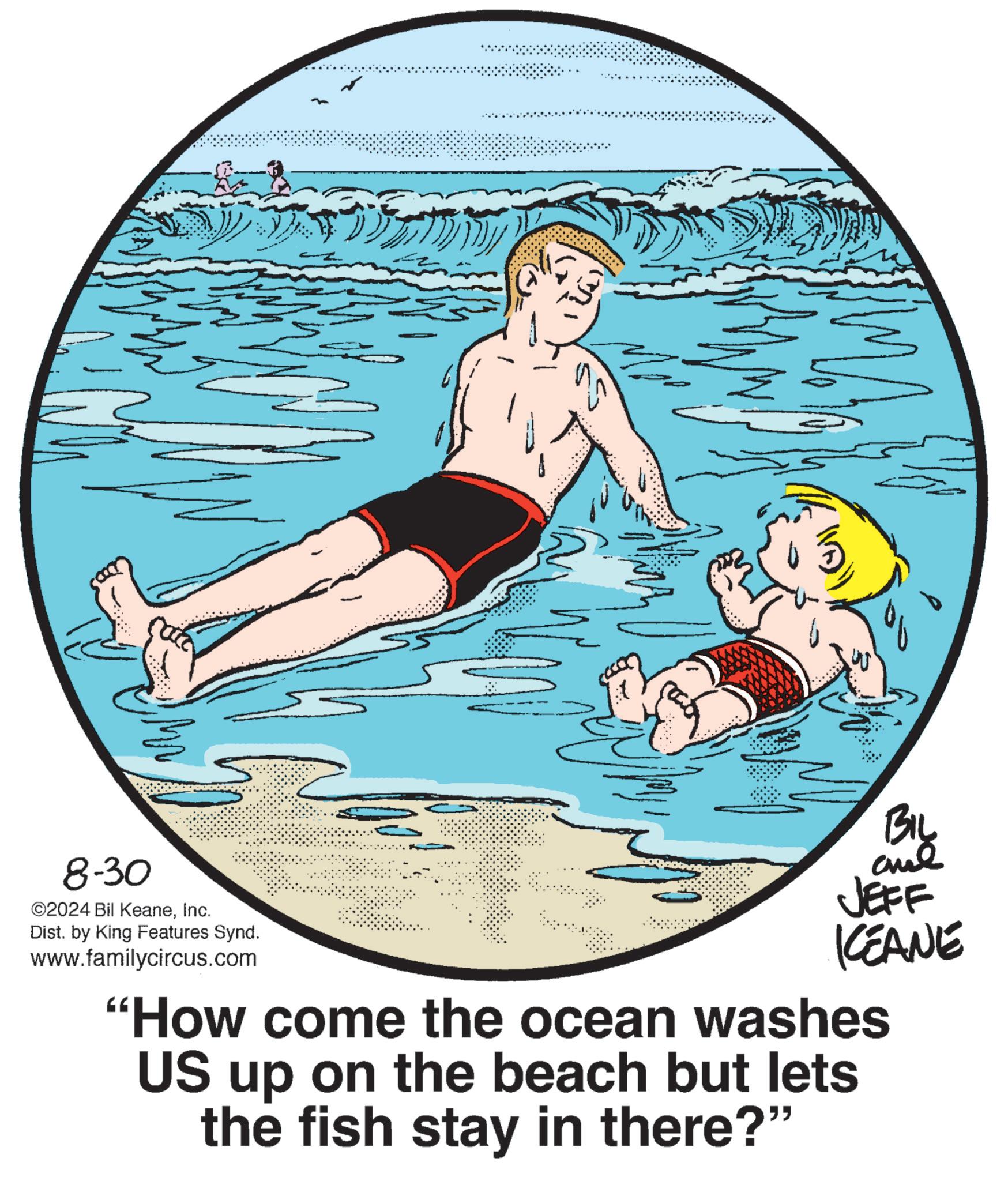 Rectangle OCR: 8-30 ©2024 Bil KeaneInc. Dist. by King Features Synd. www.familycircus.com BIL ane JEFF KCEANE "How come the ocean washes US up on the beach but lets the fish stay in there?" 8-30 © 2024 Bil KeaneInc. Dist . by King Features Synd . www.familycircus.com BIL ane JEFF KCEANE " How come the ocean washes US up on the beach but lets the fish stay in there ? "