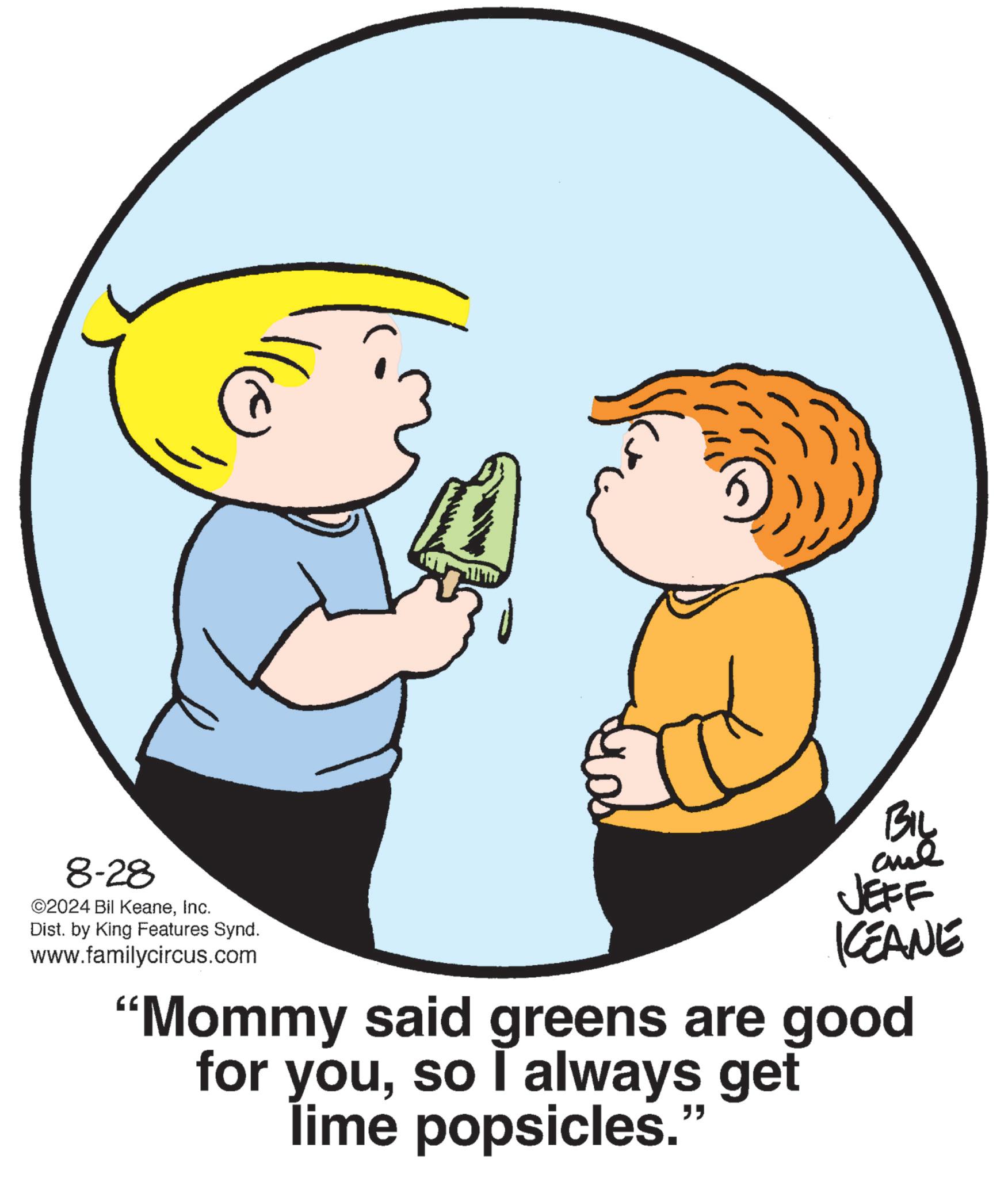 Interaction OCR: lle 8-28 ©2024 Bil KeaneInc. Dist. by King Features Synd. www.familycircus.com BIL and JEFF KCEANE "Mommy said greens are good for youso I always get lime popsicles." lle 8-28 © 2024 Bil KeaneInc. Dist . by King Features Synd . www.familycircus.com BIL and JEFF KCEANE " Mommy said greens are good for youso I always get lime popsicles . "