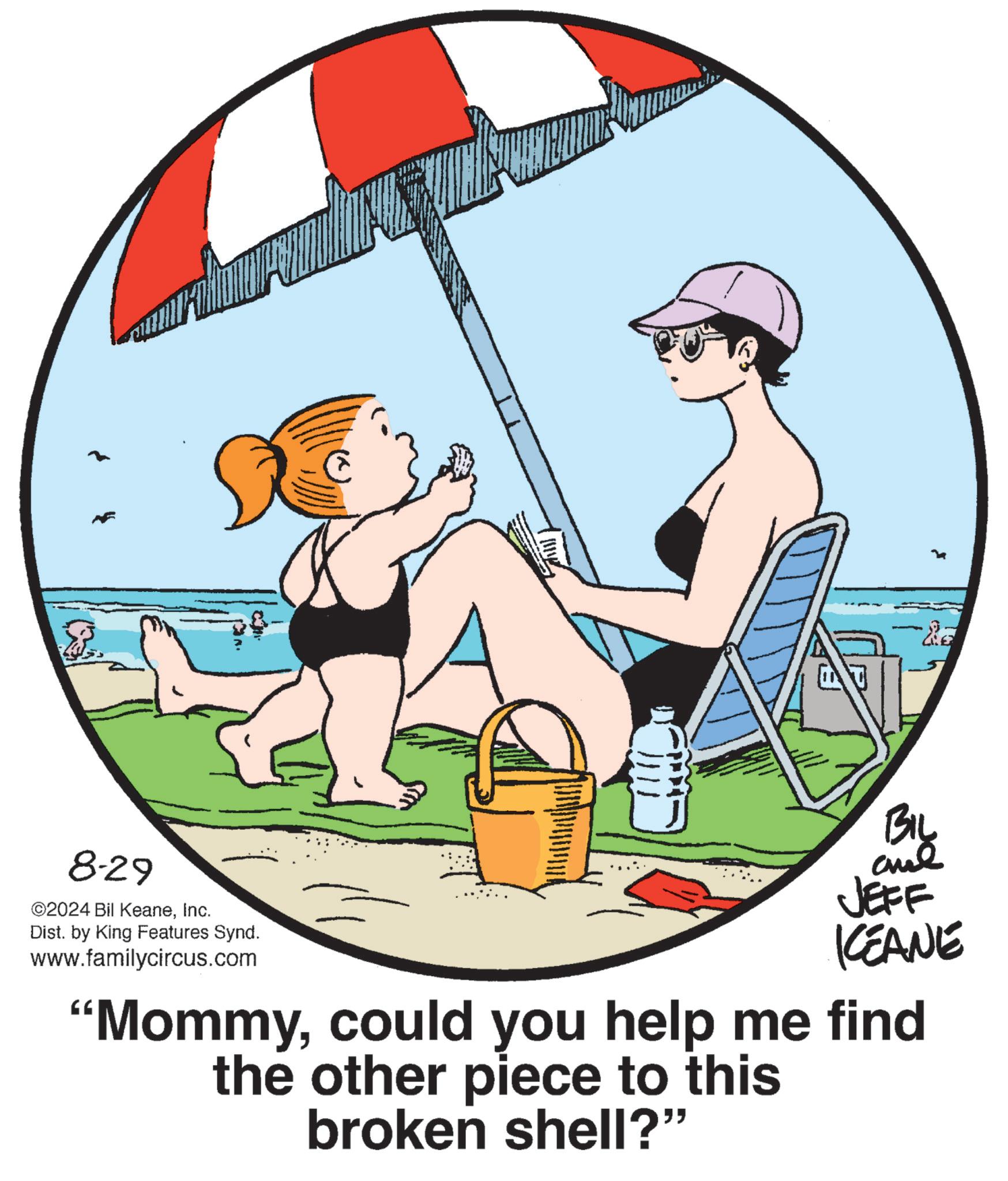 Art OCR: 8-29 ©2024 Bil KeaneInc. Dist. by King Features Synd. www.familycircus.com BIL and JEFF KEANE "Mommycould you help me find the other piece to this broken shell?" 8-29 © 2024 Bil KeaneInc. Dist . by King Features Synd . www.familycircus.com BIL and JEFF KEANE " Mommycould you help me find the other piece to this broken shell ? "