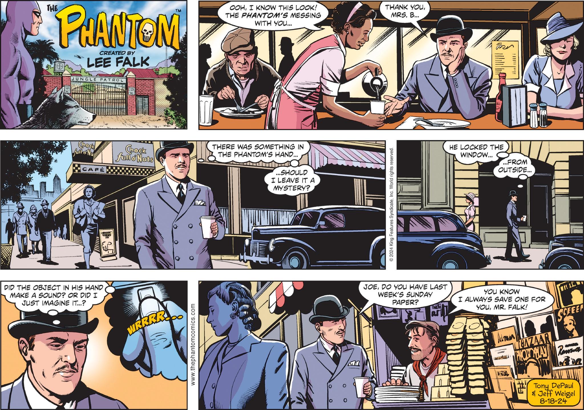 Hat OCR: THE PHANTOM CREATED BY LEE FALK JUNGLE PATROL Chock Full Nu Chock fullo Nuts CAFE DID THE OBJECT IN HIS HAND MAKE A SOUND? OR DID I JUST IMAGINE IT...? WRRRR www.thephantomcomics.com TM OOHI KNOW THIS LOOK! THE PHANTOM'S MESSING WITH YOU... THANK YOUMRS. B... THERE WAS SOMETHING IN THE PHANTOM'S HAND... ...SHOULD I LEAVE IT A MYSTERY? Kn 2024 King Features SyndicateInc. World rights reserved. Ber HE LOCKED THE WINDOW... ...FROM OUTSIDE... JOEDO YOU HAVE LAST WEEK'S SUNDAY PAPER? YOU KNOW I ALWAYS SAVE ONE FOR YOUMR. FALK! BAZAAR LC SCFEET PHOTO HAY Rawa Tony DePaul & Jeff Weigel 8-18-24 THE PHANTOM CREATED BY LEE FALK JUNGLE PATROL Chock Full Nu Chock fullo Nuts CAFE DID THE OBJECT IN HIS HAND MAKE A SOUND ? OR DID I JUST IMAGINE IT ... ? WRRRR www.thephantomcomics.com TM OOHI KNOW THIS LOOK ! THE PHANTOM'S MESSING WITH YOU ... THANK YOUMRS . B ... THERE WAS SOMETHING IN THE PHANTOM'S HAND ... ... SHOULD I LEAVE IT A MYSTERY ? Kn 2024 King Features SyndicateInc. World rights reserved . Ber HE LOCKED THE WINDOW ... ... FROM OUTSIDE ... JOEDO YOU HAVE LAST WEEK'S SUNDAY PAPER ? YOU KNOW I ALWAYS SAVE ONE FOR YOUMR . FALK ! BAZAAR LC SCFEET PHOTO HAY Rawa Tony DePaul & Jeff Weigel 8-18-24