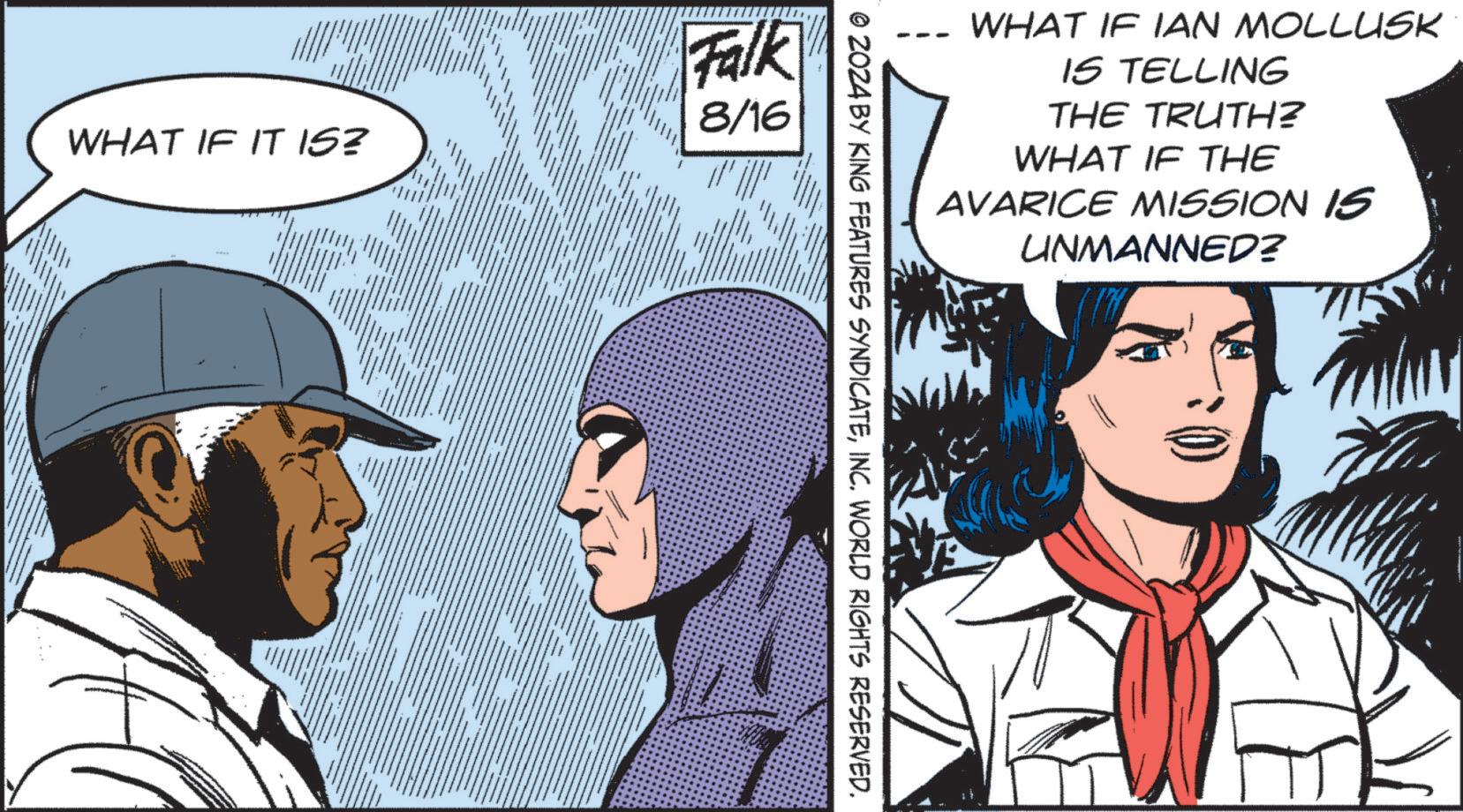 Fiction OCR: Falk 8/16 WHAT IF IT IS? WHAT IF IAN MOLLUSK IS TELLING THE TRUTH? WHAT IF THE AVARICE MISSION IS UNMANNED? © 2024 BY KING FEATURES SYNDICATEINC. WORLD RIGHTS RESERVED. Falk 8/16 WHAT IF IT IS ? WHAT IF IAN MOLLUSK IS TELLING THE TRUTH ? WHAT IF THE AVARICE MISSION IS UNMANNED ? © 2024 BY KING FEATURES SYNDICATEINC . WORLD RIGHTS RESERVED .