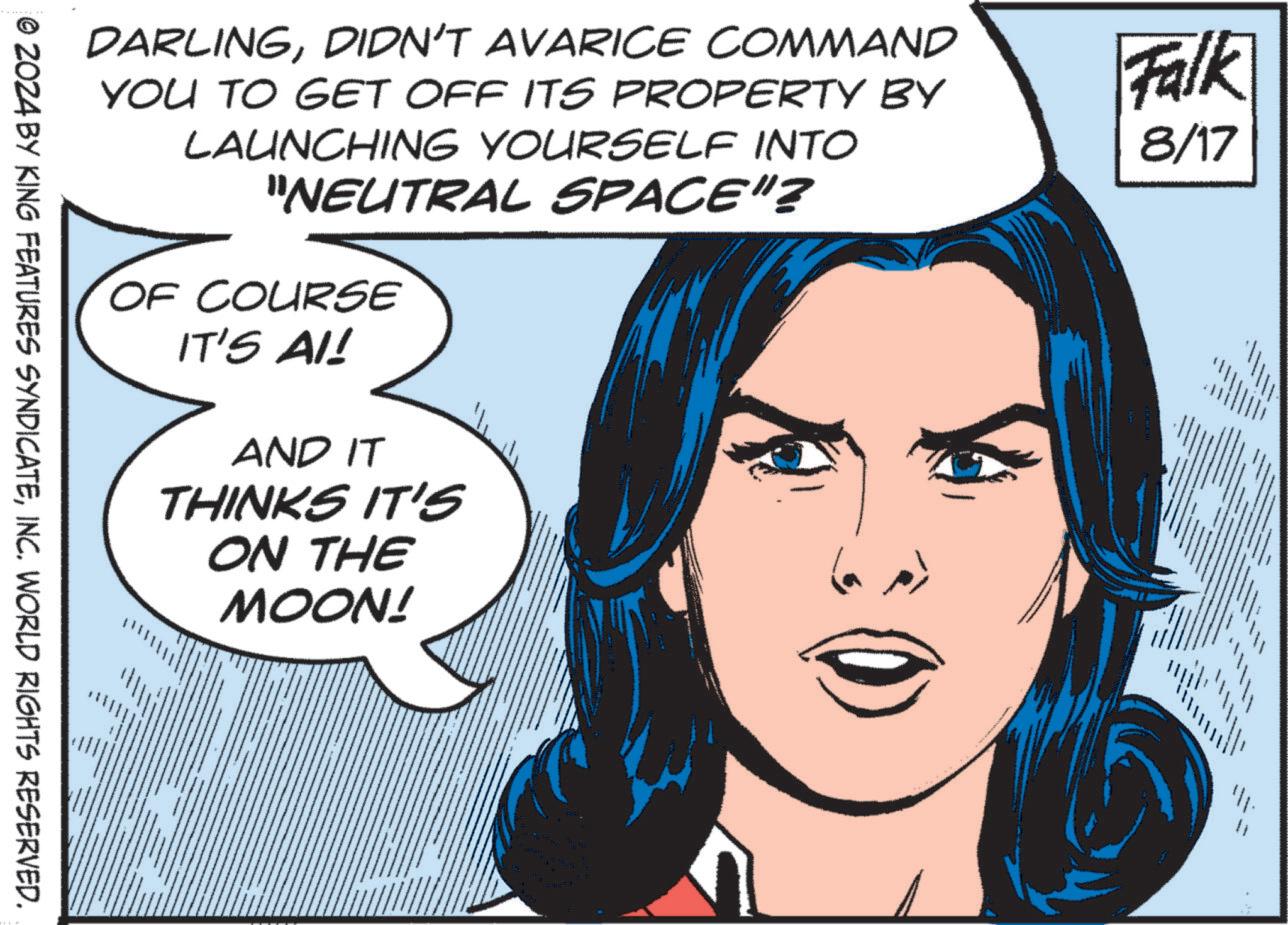 Organ OCR: DARLINGDIDN'T AVARICE COMMAND YOU TO GET OFF ITS PROPERTY BY LAUNCHING YOURSELF INTO "NEUTRAL SPACE"? OF COURSE IT'S AI! AND IT THINKS IT'S ON THE MOON! Falk 8/17 © 2024 BY KING FEATURES SYNDICATEINC. WORLD RIGHTS RESERVED. DARLINGDIDN'T AVARICE COMMAND YOU TO GET OFF ITS PROPERTY BY LAUNCHING YOURSELF INTO " NEUTRAL SPACE " ? OF COURSE IT'S AI ! AND IT THINKS IT'S ON THE MOON ! Falk 8/17 © 2024 BY KING FEATURES SYNDICATEINC . WORLD RIGHTS RESERVED .