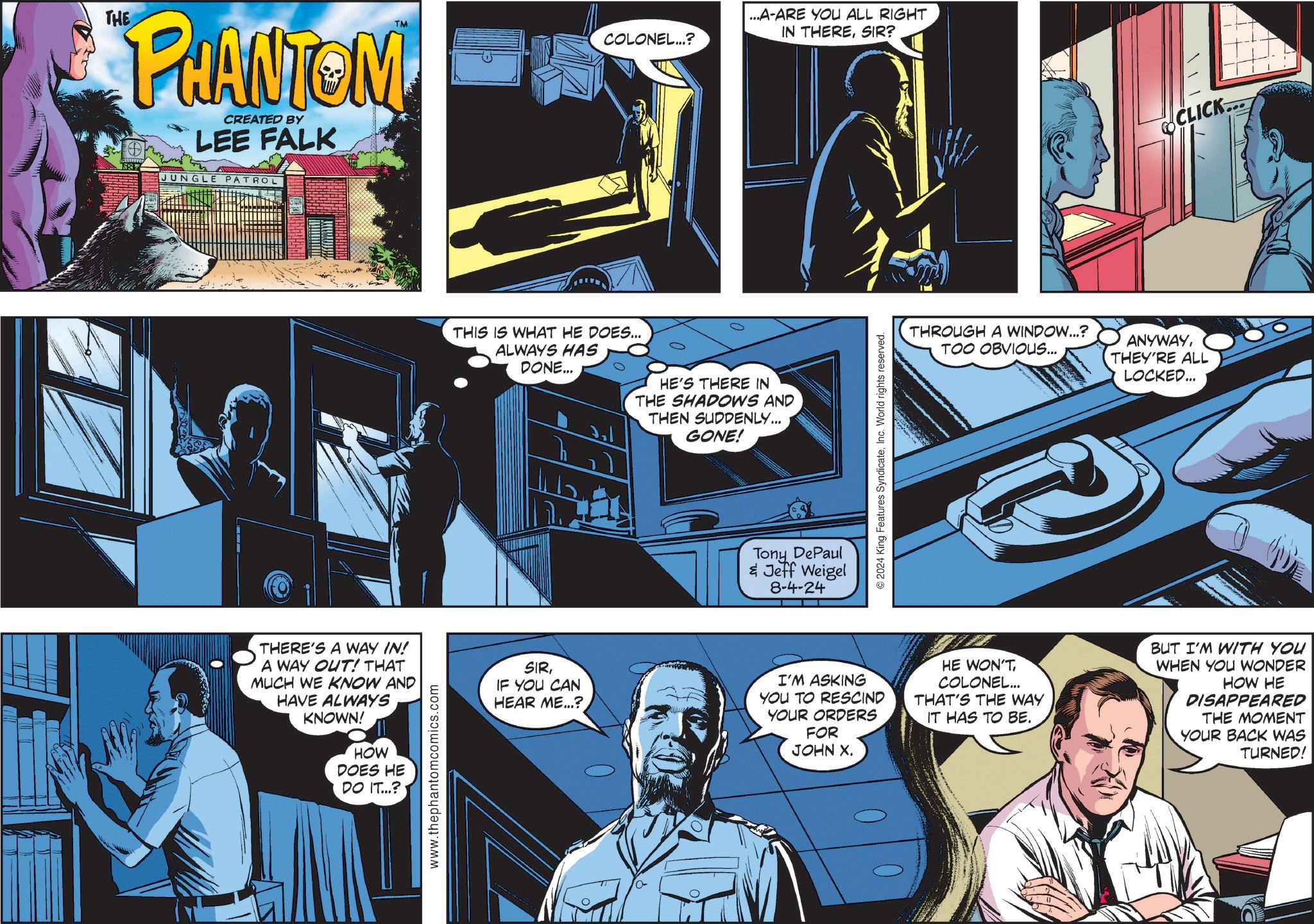 Fictional character OCR: TM COLONEL...? THE PHANTOM CREATED BY LEE FALK JUNGLE PATROL THIS IS WHAT HE DOES... ALWAYS HAS DONE... HE'S THERE IN THE SHADOWS AND THEN SUDDENLY... GONE! ...A-ARE YOU ALL RIGHT IN THERESIR? Tony DePaul & Jeff Weigel 8-4-24 © 2024 King Features SyndicateInc. World rights reserved. ? CLICK... THROUGH A WINDOW...? TOO OBVIOUS... ANYWAYTHEY'RE ALL LOCKED... THERE'S A WAY IN! A WAY OUT! THAT MUCH WE KNOW AND HAVE ALWAYS KNOWN! HOW DOES HE DO IT...? www.thephantomcomics.com SIRIF YOU CAN HEAR ME...? I'M ASKING YOU TO RESCIND YOUR ORDERS FOR JOHN X. HE WON'TCOLONEL... THAT'S THE WAY IT HAS TO BE. T BUT I'M WITH YOU WHEN YOU WONDER HOW HE DISAPPEARED THE MOMENT YOUR BACK WAS TURNED! TM COLONEL ... ? THE PHANTOM CREATED BY LEE FALK JUNGLE PATROL THIS IS WHAT HE DOES ... ALWAYS HAS DONE ... HE'S THERE IN THE SHADOWS AND THEN SUDDENLY ... GONE ! ... A - ARE YOU ALL RIGHT IN THERESIR ? Tony DePaul & Jeff Weigel 8-4-24 © 2024 King Features SyndicateInc. World rights reserved . ? CLICK ... THROUGH A WINDOW ... ? TOO OBVIOUS ... ANYWAYTHEY'RE ALL LOCKED ... THERE'S A WAY IN ! A WAY OUT ! THAT MUCH WE KNOW AND HAVE ALWAYS KNOWN ! HOW DOES HE DO IT ... ? www.thephantomcomics.com SIRIF YOU CAN HEAR ME ... ? I'M ASKING YOU TO RESCIND YOUR ORDERS FOR JOHN X. HE WON'TCOLONEL ... THAT'S THE WAY IT HAS TO BE . T BUT I'M WITH YOU WHEN YOU WONDER HOW HE DISAPPEARED THE MOMENT YOUR BACK WAS TURNED !