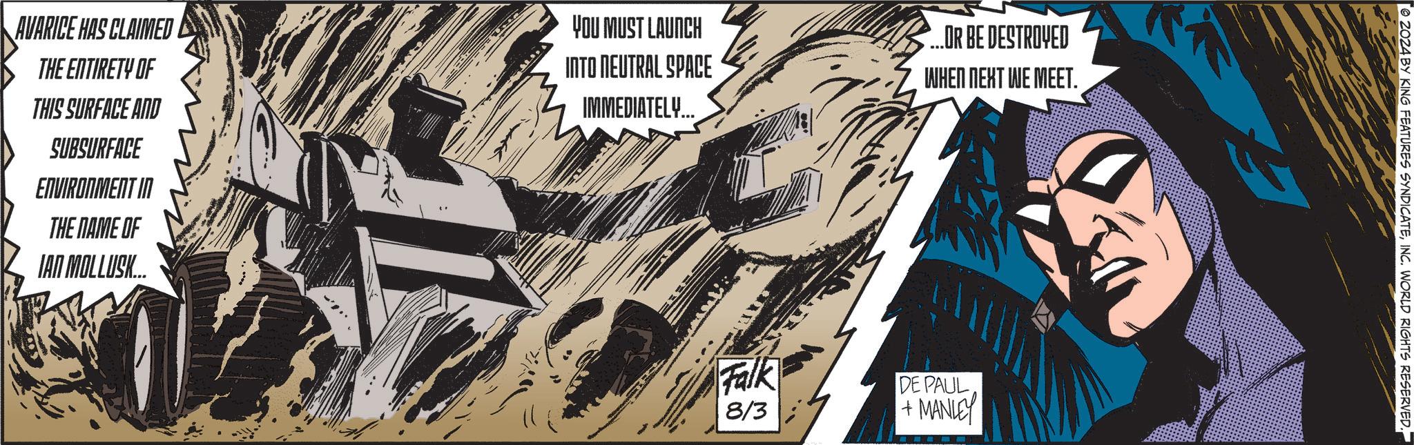Drawing OCR: AVARICE HAS CLAIMED THE ENTIRETY OF THIS SURFACE AND SUBSURFACE ENVIRONMENT IN THE NAME OF IAN MOLLUSK... YOU MUST LAUNCH INTO NEUTRAL SPACE IMMEDIATELY... ...OR BE DESTROYED WHEN NEXT WE MEET. Falk 8/3 DE PAUL +MANLEY 2024 BY KING FEATURES SYNDICATEINC. WORLD RIGHTS RESERVED. AVARICE HAS CLAIMED THE ENTIRETY OF THIS SURFACE AND SUBSURFACE ENVIRONMENT IN THE NAME OF IAN MOLLUSK ... YOU MUST LAUNCH INTO NEUTRAL SPACE IMMEDIATELY ... ... OR BE DESTROYED WHEN NEXT WE MEET . Falk 8/3 DE PAUL + MANLEY 2024 BY KING FEATURES SYNDICATEINC . WORLD RIGHTS RESERVED .