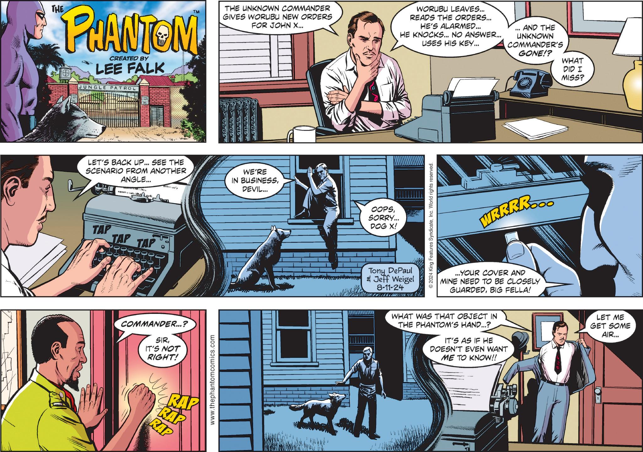 Fiction OCR: THE PHANTOM CREATED BY LEE FALK JUNGLE PATROL THE UNKNOWN COMMANDER GIVES WORUBU NEW ORDERS FOR JOHN X... WORUBU LEAVES... READS THE ORDERS... HE'S ALARMED... HE KNOCKS... NO ANSWER... USES HIS KEY... AND THE UNKNOWN COMMANDER'S GONE!? LET'S BACK UP... SEE THE SCENARIO FROM ANOTHER ANGLE... T TAP TAP TAP COMMANDER...? SIRIT'S NOT RIGHT! RAP RA www.thephantomcomics.com WE'RE IN BUSINESSDEVIL... OOPSSORRY... DOG X! Tony DePaul & Jeff Weigel 8-11-24 2024 King Features SyndicateInc. World rights reserved. WR.R.RR... ...YOUR COVER AND MINE NEED TO BE CLOSELY GUARDEDBIG FELLA! WHAT WAS THAT OBJECT IN THE PHANTOM'S HAND...? IT'S AS IF HE DOESN'T EVEN WANT ME TO KNOW!! WHAT DID I MISS? LET ME GET SOME AIR... THE PHANTOM CREATED BY LEE FALK JUNGLE PATROL THE UNKNOWN COMMANDER GIVES WORUBU NEW ORDERS FOR JOHN X ... WORUBU LEAVES ... READS THE ORDERS ... HE'S ALARMED ... HE KNOCKS ... NO ANSWER ... USES HIS KEY ... AND THE UNKNOWN COMMANDER'S GONE !? LET'S BACK UP ... SEE THE SCENARIO FROM ANOTHER ANGLE ... T TAP TAP TAP COMMANDER ... ? SIRIT'S NOT RIGHT ! RAP RA www.thephantomcomics.com WE'RE IN BUSINESSDEVIL ... OOPSSORRY ... DOG X ! Tony DePaul & Jeff Weigel 8-11-24 2024 King Features SyndicateInc. World rights reserved . WR.R.RR ... ... YOUR COVER AND MINE NEED TO BE CLOSELY GUARDEDBIG FELLA ! WHAT WAS THAT OBJECT IN THE PHANTOM'S HAND ... ? IT'S AS IF HE DOESN'T EVEN WANT ME TO KNOW !! WHAT DID I MISS ? LET ME GET SOME AIR ...