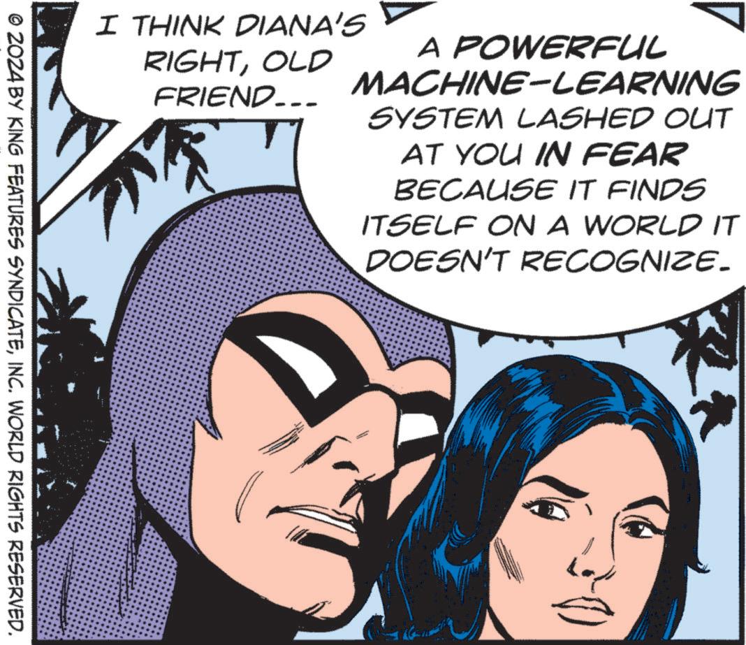 Cartoon OCR: A POWERFUL MACHINE-LEARNING SYSTEM LASHED OUT AT YOU IN FEAR BECAUSE IT FINDS ITSELF ON A WORLD IT DOESN'T RECOGNIZE. I THINK DIANA'S RIGHTOLD FRIEND... © 2024 BY KING FEATURES SYNDICATEINC. WORLD RIGHTS RESERVED. A POWERFUL MACHINE - LEARNING SYSTEM LASHED OUT AT YOU IN FEAR BECAUSE IT FINDS ITSELF ON A WORLD IT DOESN'T RECOGNIZE . I THINK DIANA'S RIGHTOLD FRIEND ... © 2024 BY KING FEATURES SYNDICATEINC . WORLD RIGHTS RESERVED .
