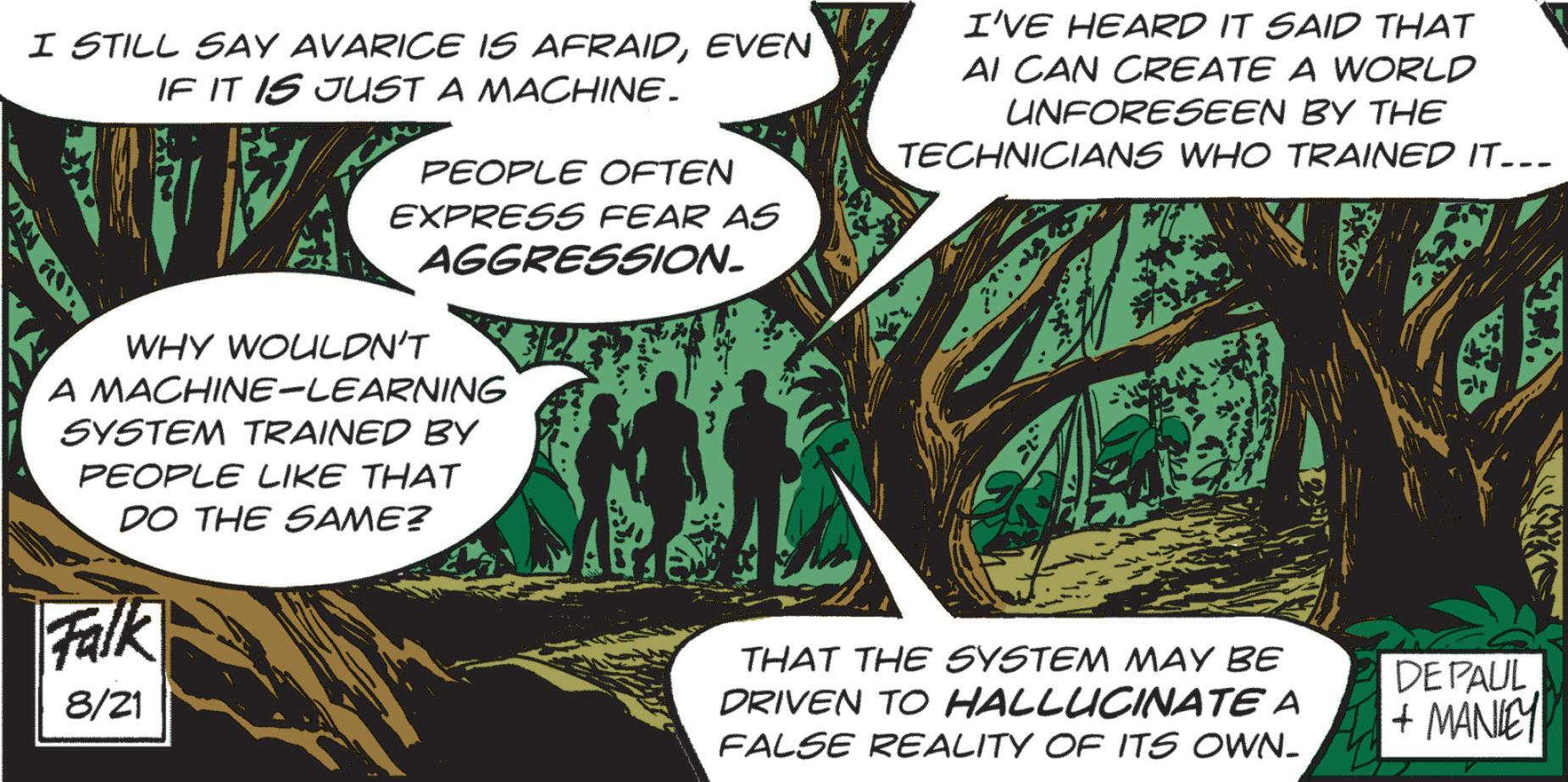 Trunk OCR: I STILL SAY AVARICE IS AFRAIDEVEN IF IT IS JUST A MACHINE. PEOPLE OFTEN EXPRESS FEAR AS AGGRESSION. I'VE HEARD IT SAID THAT AI CAN CREATE A WORLD UNFORESEEN BY THE TECHNICIANS WHO TRAINED IT... WHY WOULDN'T A MACHINE-LEARNING SYSTEM TRAINED BY PEOPLE LIKE THAT DO THE SAME? Falk 8/21 THAT THE SYSTEM MAY BE DRIVEN TO HALLUCINATE A FALSE REALITY OF ITS OWN_ DEPAUL + MANLEY I STILL SAY AVARICE IS AFRAIDEVEN IF IT IS JUST A MACHINE . PEOPLE OFTEN EXPRESS FEAR AS AGGRESSION . I'VE HEARD IT SAID THAT AI CAN CREATE A WORLD UNFORESEEN BY THE TECHNICIANS WHO TRAINED IT ... WHY WOULDN'T A MACHINE - LEARNING SYSTEM TRAINED BY PEOPLE LIKE THAT DO THE SAME ? Falk 8/21 THAT THE SYSTEM MAY BE DRIVEN TO HALLUCINATE A FALSE REALITY OF ITS OWN_ DEPAUL + MANLEY