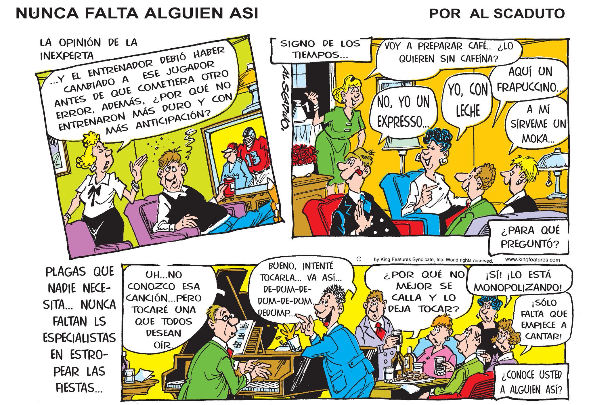 Illustration OCR: NUNCA FALTA ALGUIEN ASI LA OPINIÓN DE LA INEXPERTA CAMBIADO A ESE JUGADOR ...Y EL ENTRENADOR DEBIÓ HABER ANTES DE QUE COMETIERA OTRO ERROR¿POR QUÉ NO ENTRENARON MÁS DURO Y CON MÁS ANTICIPACIÓN? SIGNO DE LOS TIEMPOS... AL SEDUTO. PLAGAS QUE NADIE NECE- SITA... NUNCA FALTAN LS ESPECIALISTAS EN ESTRO- PEAR LAS FIESTAS... UH...NO CONOZCO ESA CANCIÓN...PERO TOCARÉ UNA QUE TODOS DESEAN OÍR BUENOINTENTÉ TOCARLA... VA ASÍ... DE-DUM-DE- DUM-DE-DUM. DEDUMP... © POR AL SCADUTO VOY A PREPARAR CAFÉ.. ¿LO QUIEREN SIN CAFEÍNA? AQUÍ UN YOCON FRAPUCCINO. NOYO UN EXPRESSO... LECHE A MÍ SIRVEME UN ????... by King Features SyndicateInc. World rights reserved. ¿POR QUÉ NO MEJOR SE CALLA Y LO DEJA TOCAR? ¿PARA QUÉ PREGUNTÓ? www.kingfeatures.com ¡Sí! ¡LO ESTÁ MONOPOLIZANDO! ¡SÓLO FALTA QUE EMPIECE A CANTAR! ¿CONOCE USTED A ALGUIEN ASÍ? NUNCA FALTA ALGUIEN ASI LA OPINIÓN DE LA INEXPERTA CAMBIADO A ESE JUGADOR ... Y EL ENTRENADOR DEBIÓ HABER ANTES DE QUE COMETIERA OTRO ERROR¿ POR QUÉ NO ENTRENARON MÁS DURO Y CON MÁS ANTICIPACIÓN ? SIGNO DE LOS TIEMPOS ... AL SEDUTO . PLAGAS QUE NADIE NECE- SITA ... NUNCA FALTAN LS ESPECIALISTAS EN ESTRO- PEAR LAS FIESTAS ... UH ... NO CONOZCO ESA CANCIÓN ... PERO TOCARÉ UNA QUE TODOS DESEAN OÍR BUENOINTENTÉ TOCARLA ... VA ASÍ ... DE - DUM - DE- DUM - DE - DUM . DEDUMP ... © POR AL SCADUTO VOY A PREPARAR CAFÉ .. ¿ LO QUIEREN SIN CAFEÍNA ? AQUÍ UN YOCON FRAPUCCINO . NOYO UN EXPRESSO ... LECHE A MÍ SIRVEME UN ???? ... by King Features SyndicateInc. World rights reserved . ¿ POR QUÉ NO MEJOR SE CALLA Y LO DEJA TOCAR ? ¿ PARA QUÉ PREGUNTÓ ? www.kingfeatures.com ¡ Sí ! ¡ LO ESTÁ MONOPOLIZANDO ! ¡ SÓLO FALTA QUE EMPIECE A CANTAR ! ¿ CONOCE USTED A ALGUIEN ASÍ ?