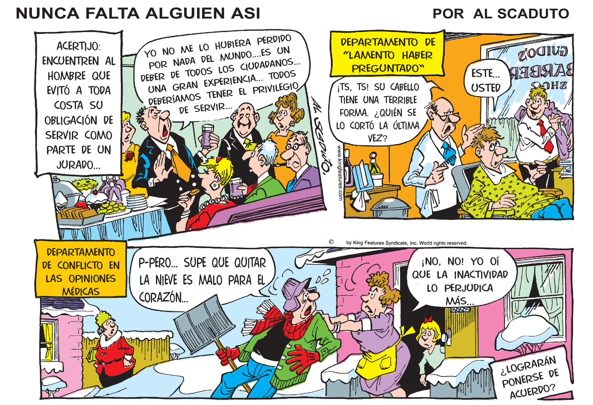 Art OCR: NUNCA FALTA ALGUIEN ASI ACERTIJO: ENCUENTREN AL HOMBRE QUE EVITÓ A TODA COSTA SU OBLIGACIÓN DE SERVIR COMO YO NO ME LO HUBIERA PERDIDO POR NADA DEL MUNDO.... ES UN DEBER DE TODOS LOS CIUDADANOS... UNA GRAN EXPERIENCIA... TODOS DEBERÍAMOS TENER EL PRIVILEGIO DE SERVIR... DEPARTAMENTO DE "LAMENTO HABER PREGUNTADO" ¡TSTS! SU CABELLO TIENE UNA TERRIBLE FORMA. ¿QUIÉN SE LO CORTÓ LA ÚLTIMA VEZ? POR AL SCADUTO ROCIUD ESTE... ?????? USTED MHZ PARTE DE UN JURADO... DEPARTAMENTO DE CONFLICTO EN LAS OPINIONES MÉDICAS P-PERO... SUPE QUE QUITAR LA NIEVE ES MALO PARA EL CORAZÓN... www.kingfeatures.com by King Features SyndicateInc. World rights reserved. ¡NONO! YO OÍ QUE LA INACTIVIDAD LO PERJUDICA MÁS... ¿LOGRARÁN PONERSE DE ACUERDO? NUNCA FALTA ALGUIEN ASI ACERTIJO : ENCUENTREN AL HOMBRE QUE EVITÓ A TODA COSTA SU OBLIGACIÓN DE SERVIR COMO YO NO ME LO HUBIERA PERDIDO POR NADA DEL MUNDO .... ES UN DEBER DE TODOS LOS CIUDADANOS ... UNA GRAN EXPERIENCIA ... TODOS DEBERÍAMOS TENER EL PRIVILEGIO DE SERVIR ... DEPARTAMENTO DE " LAMENTO HABER PREGUNTADO " ¡ TSTS ! SU CABELLO TIENE UNA TERRIBLE FORMA . ¿ QUIÉN SE LO CORTÓ LA ÚLTIMA VEZ ? POR AL SCADUTO ROCIUD ESTE ... ?????? USTED MHZ PARTE DE UN JURADO ... DEPARTAMENTO DE CONFLICTO EN LAS OPINIONES MÉDICAS P - PERO ... SUPE QUE QUITAR LA NIEVE ES MALO PARA EL CORAZÓN ... www.kingfeatures.com by King Features SyndicateInc. World rights reserved . ¡ NONO ! YO OÍ QUE LA INACTIVIDAD LO PERJUDICA MÁS ... ¿ LOGRARÁN PONERSE DE ACUERDO ?