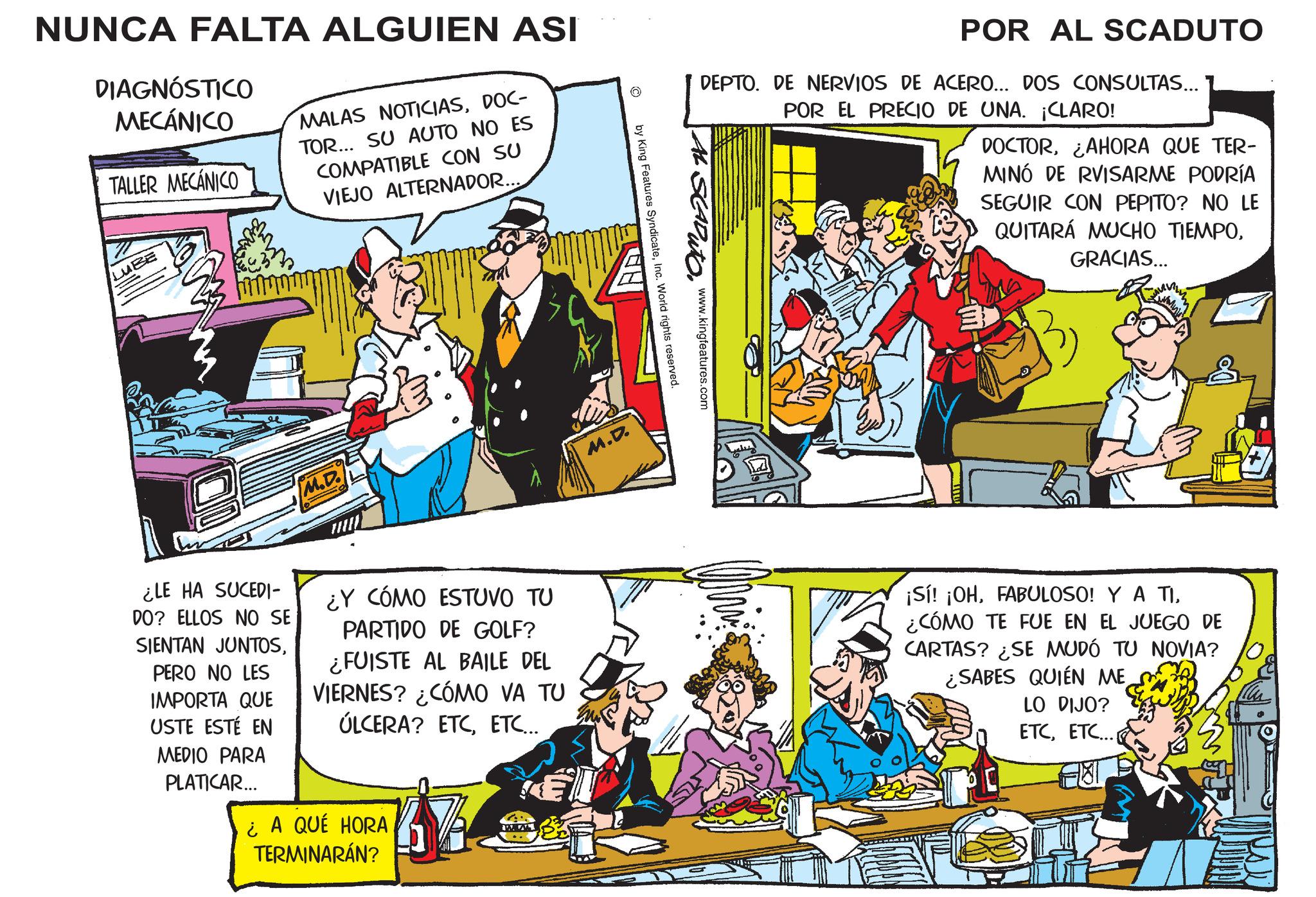 Comic book OCR: NUNCA FALTA ALGUIEN ASI DIAGNÓSTICO MECÁNICO TALLER MECÁNICO MALAS NOTICIASDOC- TOR... SU AUTO NO ES COMPATIBLE CON SU VIEJO ALTERNADOR... LUBE M.D. M.D. POR AL SCADUTO DEPTO. DE NERVIOS DE ACERO... DOS CONSULTAS... POR EL PRECIO DE UNA. ¡CLARO! DOCTORAHORA QUE TER- MINÓ DE RVISARME PODRÍA SEGUIR CON PEPITO? NO LE QUITARÁ MUCHO TIEMPOGRACIAS... AL SCADUTO. www.kingfeatures.com by King Features SyndicateInc. World rights reserved. E ¿LE HA SUCEDI- DO? ELLOS NO SE SIENTAN JUNTOSPERO NO LES IMPORTA QUE USTE ESTÉ EN MEDIO PARA PLATICAR... ¿Y CÓMO ESTUVO TU PARTIDO DE GOLF? ¿FUISTE AL BAILE DEL VIERNES? ¿CÓMO VA TU ÚLCERA? ETCETC... ¿A QUÉ HORA TERMINARÁN? ¡Sí! ¡OH¿CÓMO TE FUE EN EL JUEGO DE CARTAS? ¿SE MUDÓ TU NOVIA? ¿SABES QUIÉN ME LO DIJO? ETCETC... NUNCA FALTA ALGUIEN ASI DIAGNÓSTICO MECÁNICO TALLER MECÁNICO MALAS NOTICIASDOC- TOR ... SU AUTO NO ES COMPATIBLE CON SU VIEJO ALTERNADOR ... LUBE M.D. M.D. POR AL SCADUTO DEPTO . DE NERVIOS DE ACERO ... DOS CONSULTAS ... POR EL PRECIO DE UNA . ¡ CLARO ! DOCTORAHORA QUE TER- MINÓ DE RVISARME PODRÍA SEGUIR CON PEPITO ? NO LE QUITARÁ MUCHO TIEMPOGRACIAS ... AL SCADUTO . www.kingfeatures.com by King Features SyndicateInc. World rights reserved . E ¿ LE HA SUCEDI- DO ? ELLOS NO SE SIENTAN JUNTOSPERO NO LES IMPORTA QUE USTE ESTÉ EN MEDIO PARA PLATICAR ... ¿ Y CÓMO ESTUVO TU PARTIDO DE GOLF ? ¿ FUISTE AL BAILE DEL VIERNES ? ¿ CÓMO VA TU ÚLCERA ? ETCETC ... ¿ A QUÉ HORA TERMINARÁN ? ¡ Sí ! ¡ OHFABULOSO ! Y A TI¿ CÓMO TE FUE EN EL JUEGO DE CARTAS ? ¿ SE MUDÓ TU NOVIA ? ¿ SABES QUIÉN ME LO DIJO ? ETCETC ...