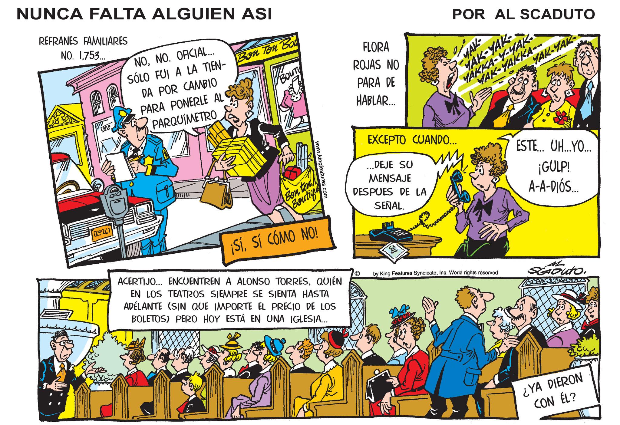 Rectangle OCR: NUNCA FALTA ALGUIEN ASI REFRANES FAMILIARES NO. 1753... M NONO. OFICIAL... SÓLO FUI A LA TIEN- Bon Ton Bot DA POR CAMBIO PARA PONERLE AL PARQUÍMETRO FLORA ROJAS NO Bou PARA DE HABLAR... 03201 POR AL SCADUTO -MAR MAK-YAK- YAKKA-Y-YAK MAK-YAKKA-- YAK-YAK Bon ton Boutiqu ¡Sísí CÓMO NO! www.kingfeatures.com ACERTIJO... ENCUENTREN A ALONSO TORRESQUIÉN EN LOS TEATROS SIEMPRE SE SIENTA HASTA ADELANTE (SIN QUE IMPORTE EL PRECIO DE LOS BOLETOS) PERO HOY ESTÁ EN UNA IGLESIA... EXCEPTO CUANDO... ...DEJE SU MENSAJE DESPUES DE LA SEÑAL. ESTE... UH...YO... ¡GULP! A-A-DIÓS... © by King Features SyndicateInc. World rights reserved Scouto. ¿YA DIERON CON ÉL? NUNCA FALTA ALGUIEN ASI REFRANES FAMILIARES NO . 1753 ... M NONO . OFICIAL ... SÓLO FUI A LA TIEN- Bon Ton Bot DA POR CAMBIO PARA PONERLE AL PARQUÍMETRO FLORA ROJAS NO Bou PARA DE HABLAR ... 03201 POR AL SCADUTO -MAR MAK - YAK- YAKKA - Y - YAK MAK - YAKKA-- YAK - YAK Bon ton Boutiqu ¡ Sísí CÓMO NO ! www.kingfeatures.com ACERTIJO ... ENCUENTREN A ALONSO TORRESQUIÉN EN LOS TEATROS SIEMPRE SE SIENTA HASTA ADELANTE ( SIN QUE IMPORTE EL PRECIO DE LOS BOLETOS ) PERO HOY ESTÁ EN UNA IGLESIA ... EXCEPTO CUANDO ... ... DEJE SU MENSAJE DESPUES DE LA SEÑAL . ESTE ... UH ... YO ... ¡ GULP ! A - A - DIÓS ... © by King Features SyndicateInc. World rights reserved Scouto . ¿ YA DIERON CON ÉL ?